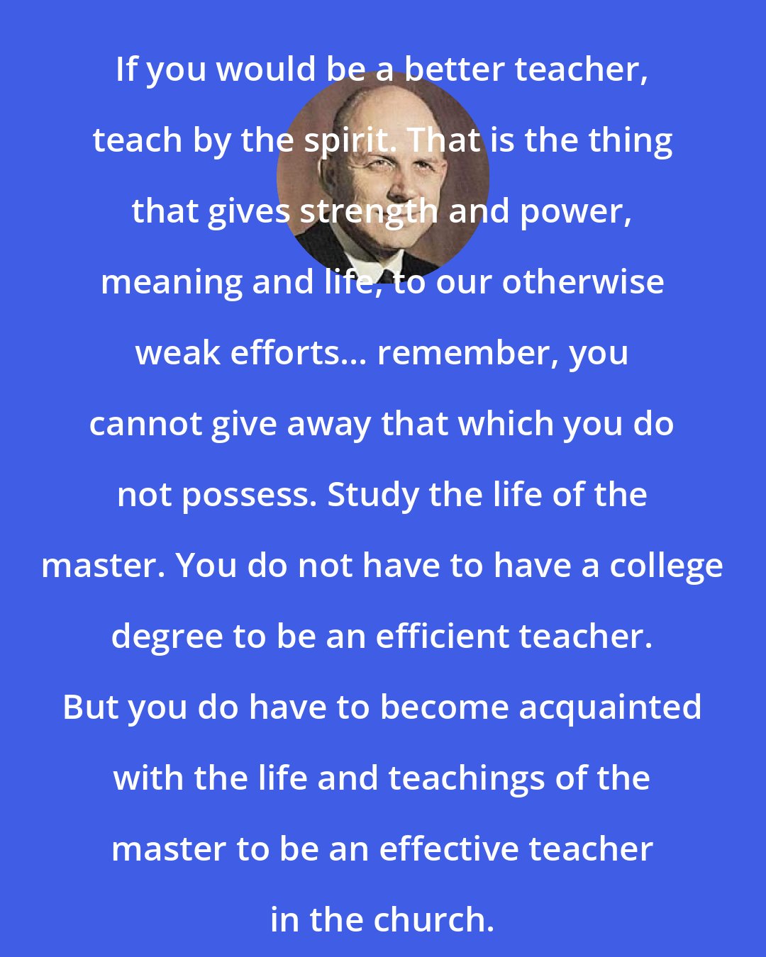 A. Theodore Tuttle: If you would be a better teacher, teach by the spirit. That is the thing that gives strength and power, meaning and life, to our otherwise weak efforts... remember, you cannot give away that which you do not possess. Study the life of the master. You do not have to have a college degree to be an efficient teacher. But you do have to become acquainted with the life and teachings of the master to be an effective teacher in the church.