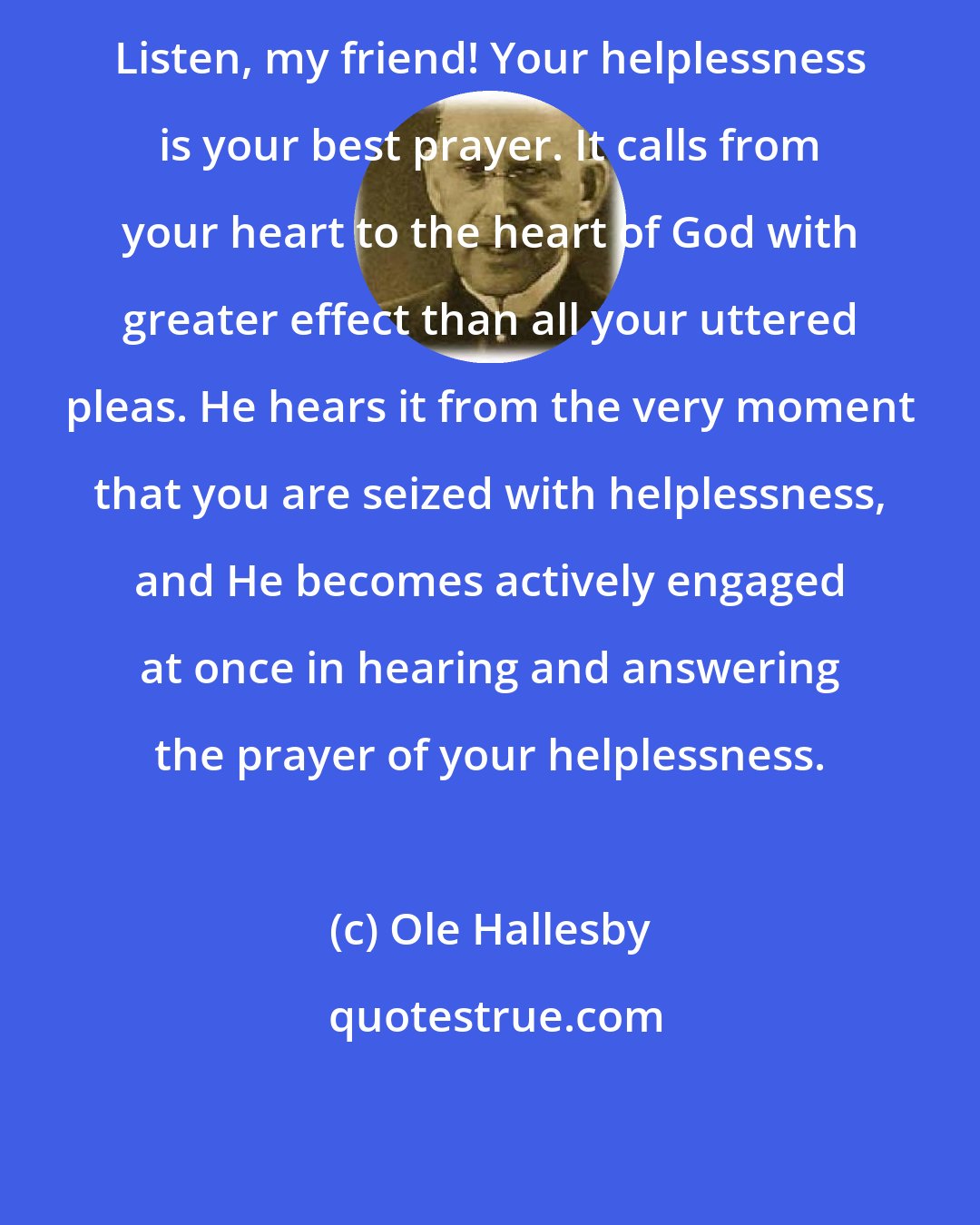 Ole Hallesby: Listen, my friend! Your helplessness is your best prayer. It calls from your heart to the heart of God with greater effect than all your uttered pleas. He hears it from the very moment that you are seized with helplessness, and He becomes actively engaged at once in hearing and answering the prayer of your helplessness.