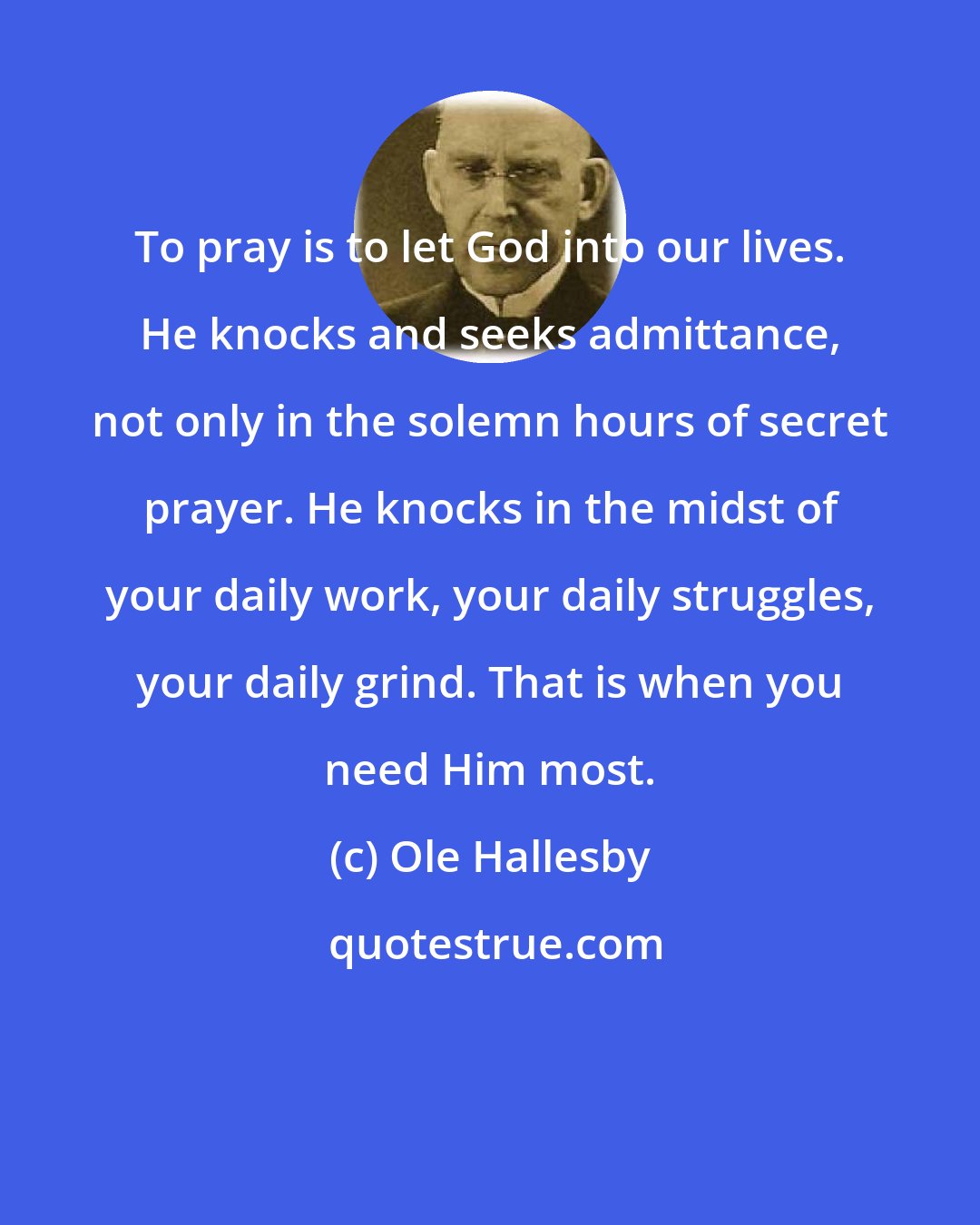 Ole Hallesby: To pray is to let God into our lives. He knocks and seeks admittance, not only in the solemn hours of secret prayer. He knocks in the midst of your daily work, your daily struggles, your daily grind. That is when you need Him most.