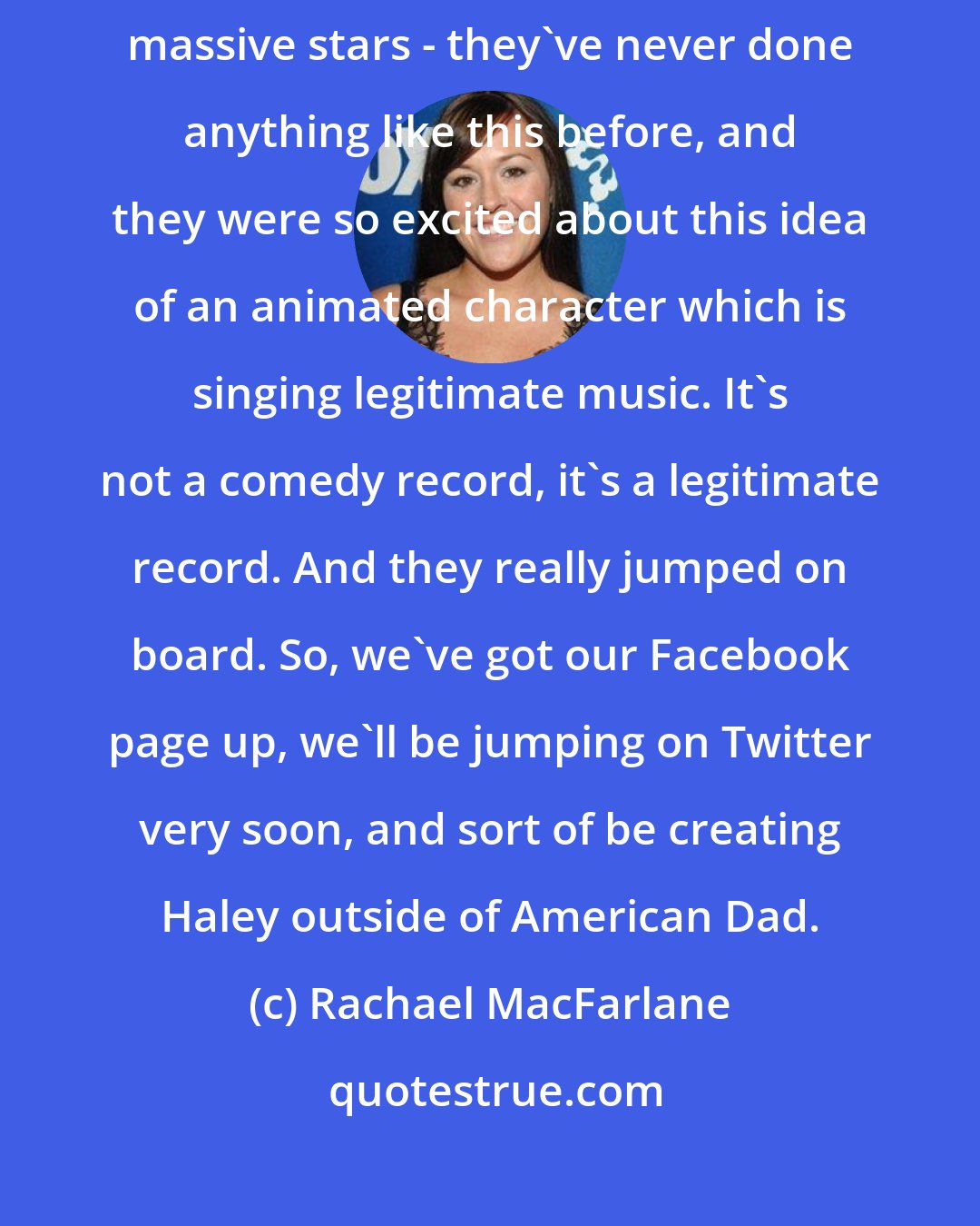 Rachael MacFarlane: My record label, which is a huge record label who represents massive, massive stars - they've never done anything like this before, and they were so excited about this idea of an animated character which is singing legitimate music. It's not a comedy record, it's a legitimate record. And they really jumped on board. So, we've got our Facebook page up, we'll be jumping on Twitter very soon, and sort of be creating Haley outside of American Dad.