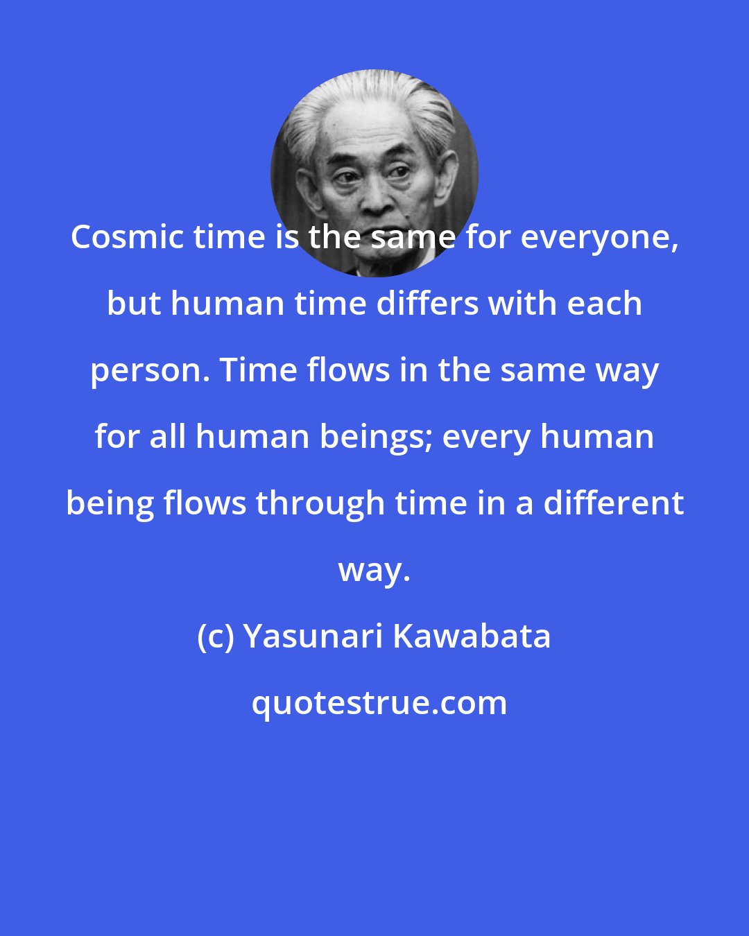 Yasunari Kawabata: Cosmic time is the same for everyone, but human time differs with each person. Time flows in the same way for all human beings; every human being flows through time in a different way.