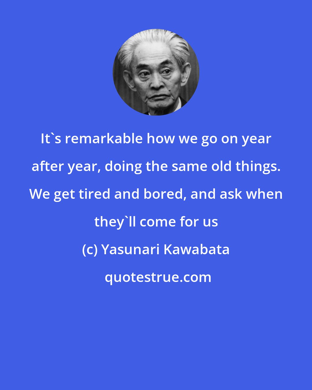 Yasunari Kawabata: It's remarkable how we go on year after year, doing the same old things. We get tired and bored, and ask when they'll come for us