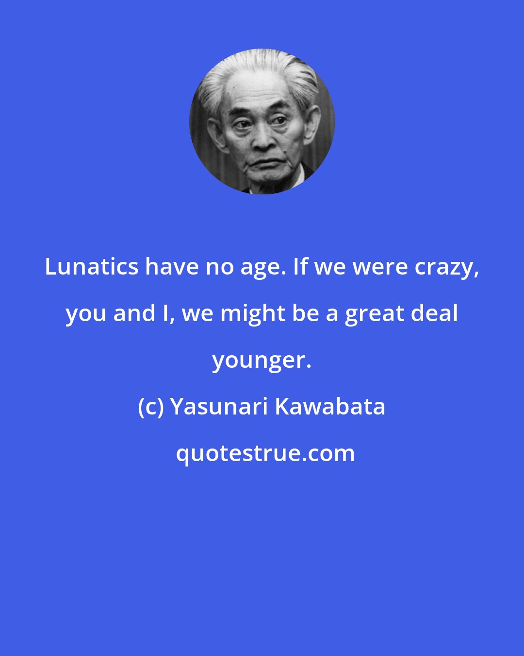 Yasunari Kawabata: Lunatics have no age. If we were crazy, you and I, we might be a great deal younger.