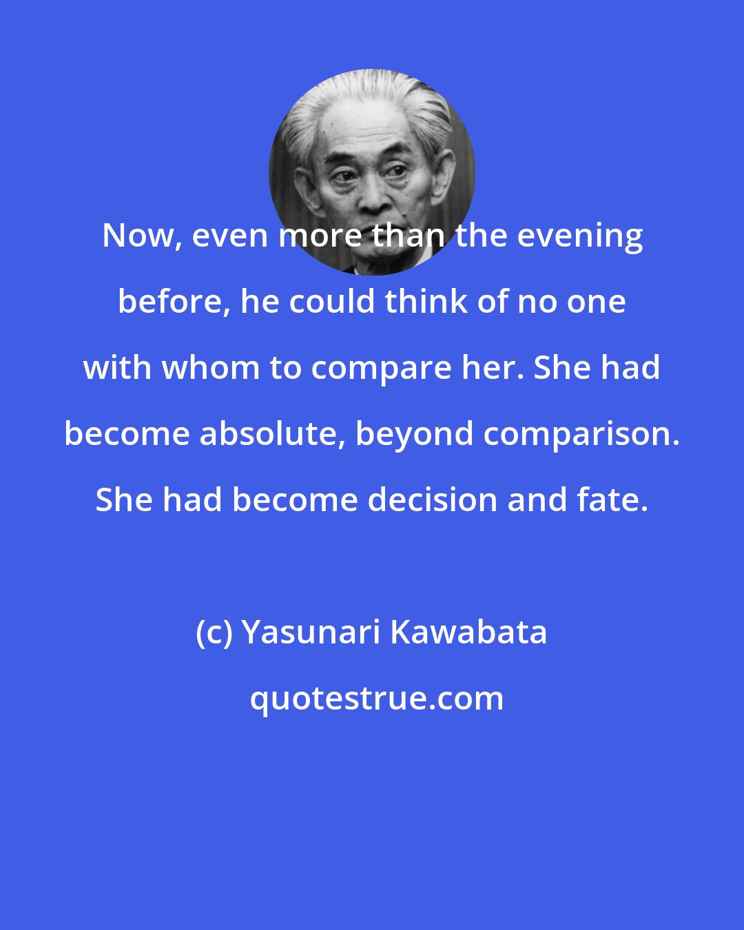 Yasunari Kawabata: Now, even more than the evening before, he could think of no one with whom to compare her. She had become absolute, beyond comparison. She had become decision and fate.