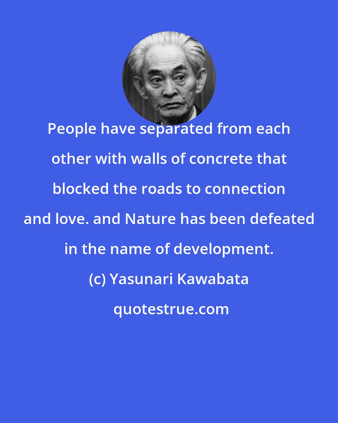 Yasunari Kawabata: People have separated from each other with walls of concrete that blocked the roads to connection and love. and Nature has been defeated in the name of development.