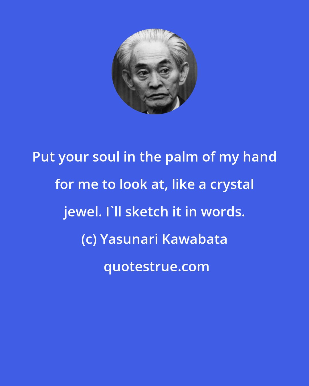 Yasunari Kawabata: Put your soul in the palm of my hand for me to look at, like a crystal jewel. I'll sketch it in words.