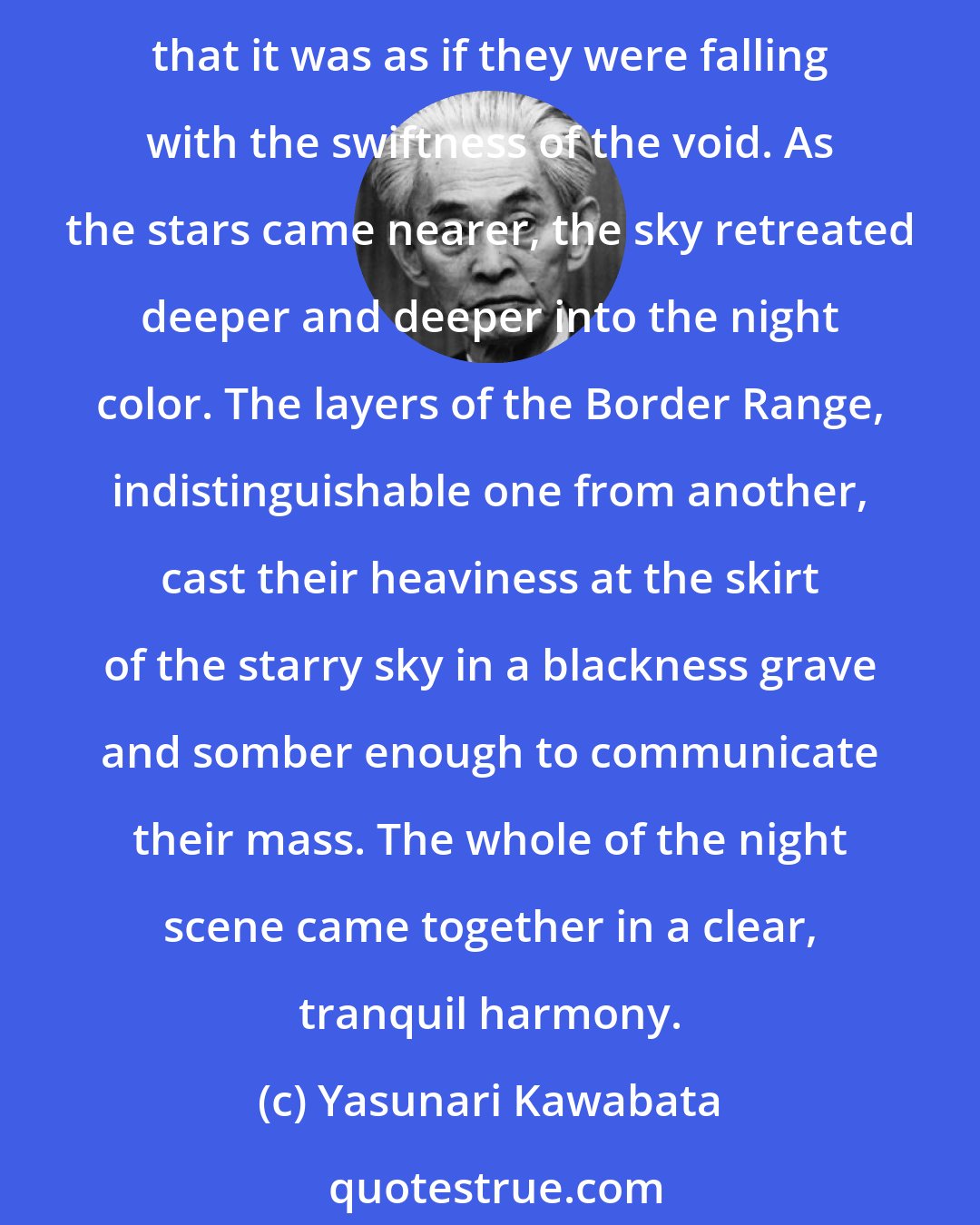 Yasunari Kawabata: The sound of the freezing of snow over the land seemed to roar deep into the earth. There was no moon. The stars, almost too many of them to be true, came forward so brightly that it was as if they were falling with the swiftness of the void. As the stars came nearer, the sky retreated deeper and deeper into the night color. The layers of the Border Range, indistinguishable one from another, cast their heaviness at the skirt of the starry sky in a blackness grave and somber enough to communicate their mass. The whole of the night scene came together in a clear, tranquil harmony.