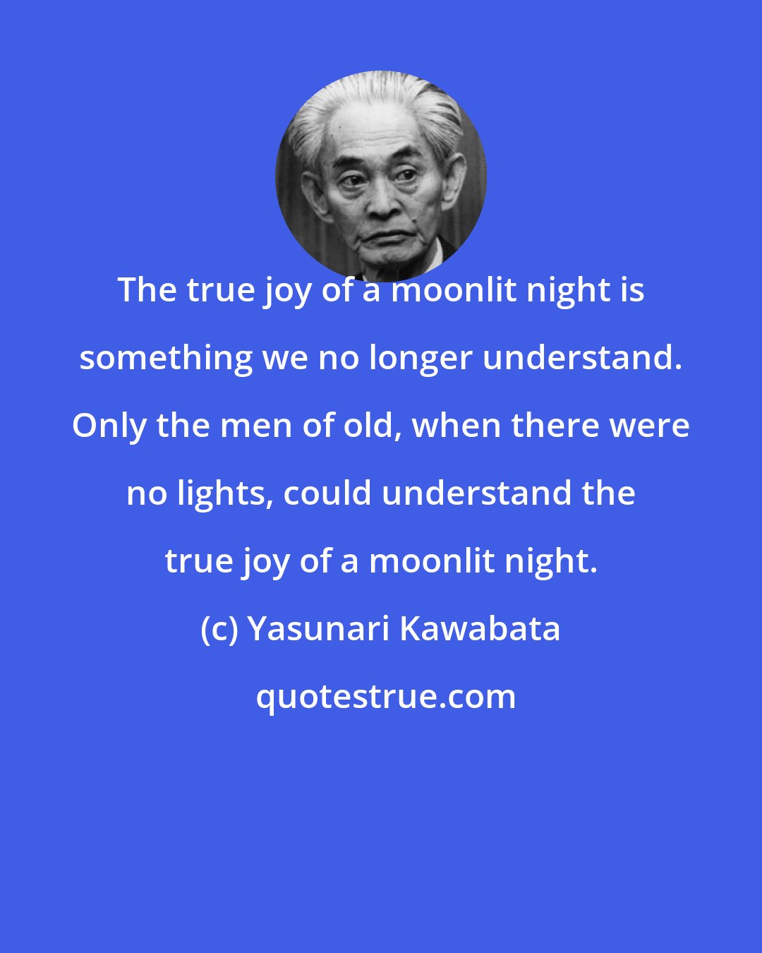 Yasunari Kawabata: The true joy of a moonlit night is something we no longer understand. Only the men of old, when there were no lights, could understand the true joy of a moonlit night.