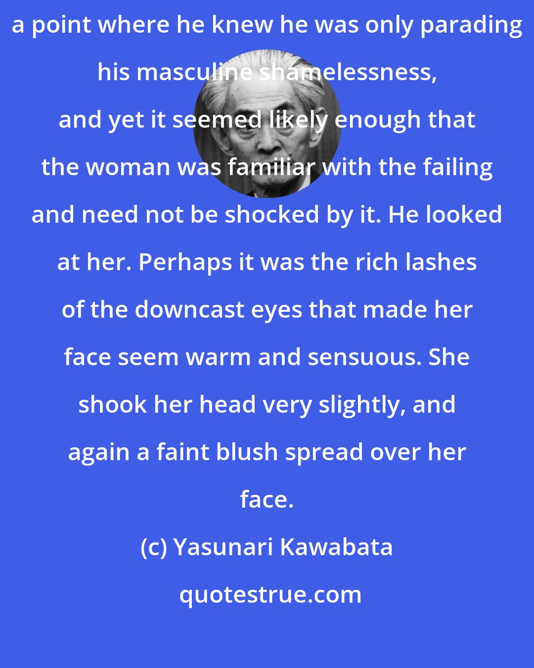 Yasunari Kawabata: The woman was silent, her eyes on the floor. Shimamura had come to a point where he knew he was only parading his masculine shamelessness, and yet it seemed likely enough that the woman was familiar with the failing and need not be shocked by it. He looked at her. Perhaps it was the rich lashes of the downcast eyes that made her face seem warm and sensuous. She shook her head very slightly, and again a faint blush spread over her face.