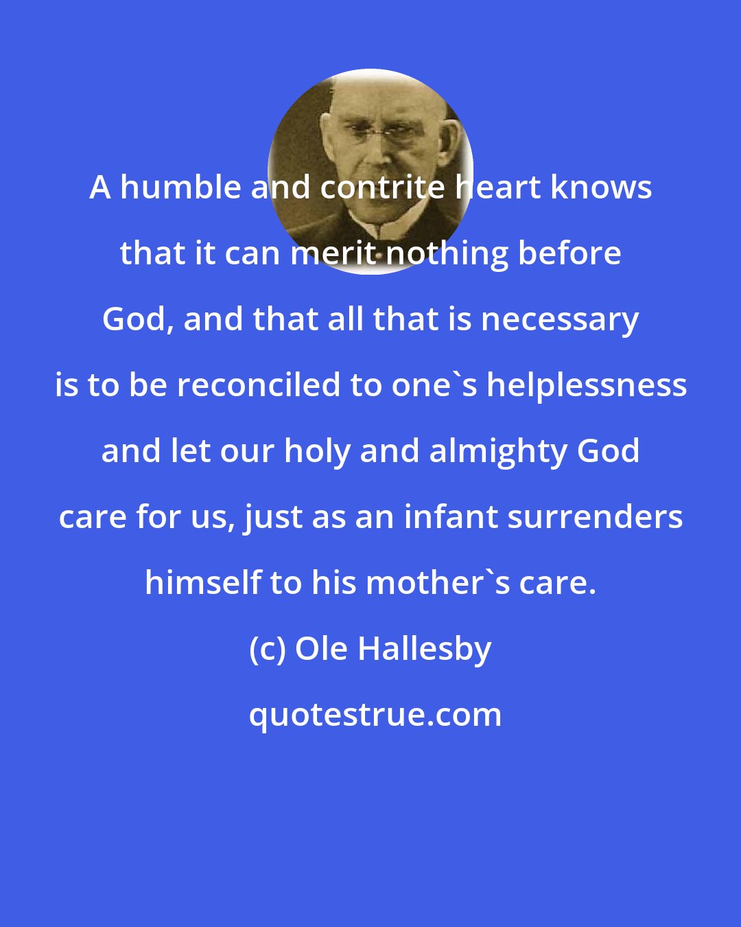 Ole Hallesby: A humble and contrite heart knows that it can merit nothing before God, and that all that is necessary is to be reconciled to one's helplessness and let our holy and almighty God care for us, just as an infant surrenders himself to his mother's care.