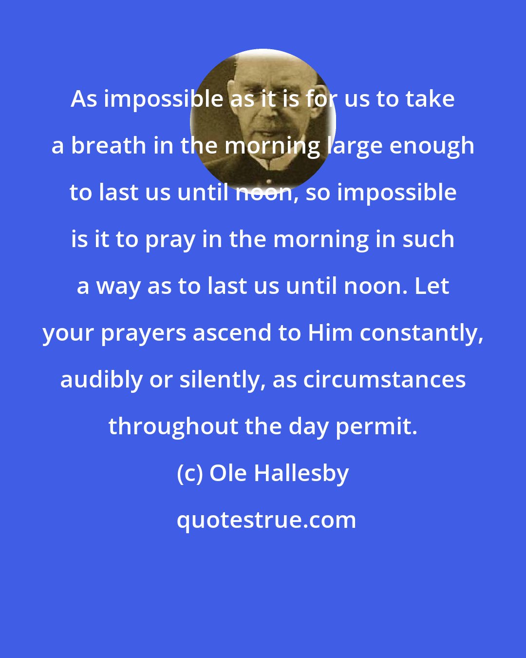 Ole Hallesby: As impossible as it is for us to take a breath in the morning large enough to last us until noon, so impossible is it to pray in the morning in such a way as to last us until noon. Let your prayers ascend to Him constantly, audibly or silently, as circumstances throughout the day permit.