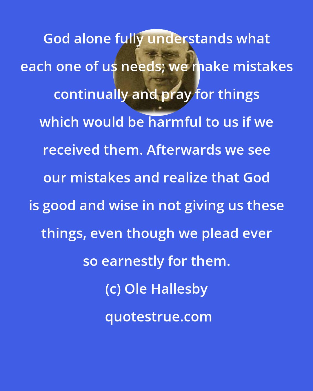 Ole Hallesby: God alone fully understands what each one of us needs; we make mistakes continually and pray for things which would be harmful to us if we received them. Afterwards we see our mistakes and realize that God is good and wise in not giving us these things, even though we plead ever so earnestly for them.