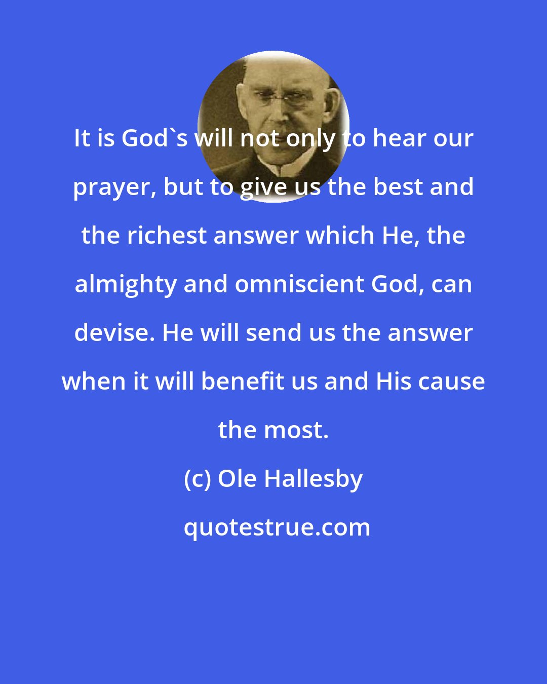 Ole Hallesby: It is God's will not only to hear our prayer, but to give us the best and the richest answer which He, the almighty and omniscient God, can devise. He will send us the answer when it will benefit us and His cause the most.
