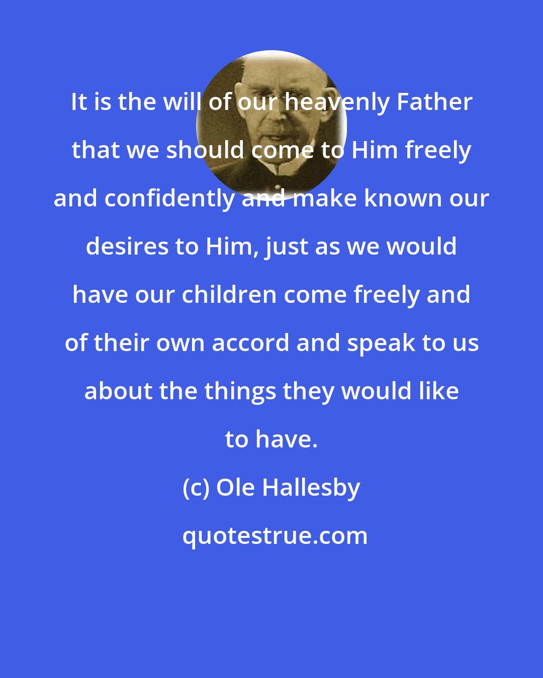 Ole Hallesby: It is the will of our heavenly Father that we should come to Him freely and confidently and make known our desires to Him, just as we would have our children come freely and of their own accord and speak to us about the things they would like to have.