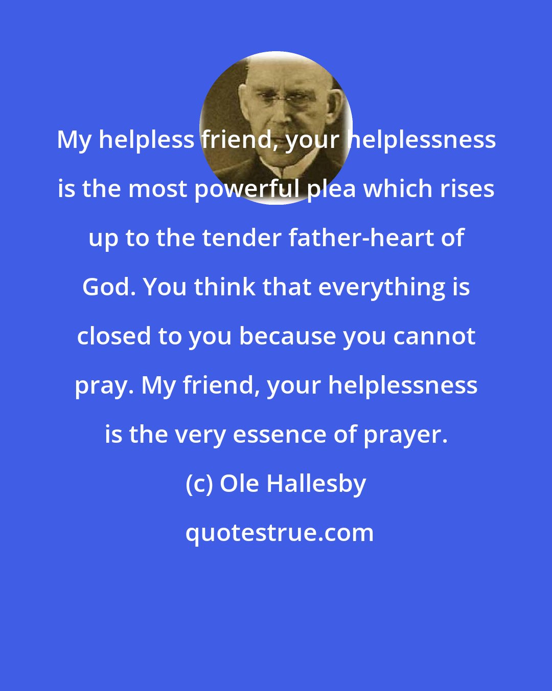 Ole Hallesby: My helpless friend, your helplessness is the most powerful plea which rises up to the tender father-heart of God. You think that everything is closed to you because you cannot pray. My friend, your helplessness is the very essence of prayer.