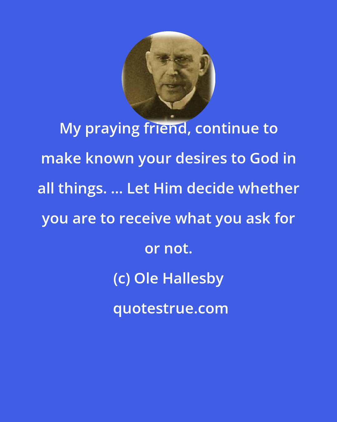 Ole Hallesby: My praying friend, continue to make known your desires to God in all things. ... Let Him decide whether you are to receive what you ask for or not.