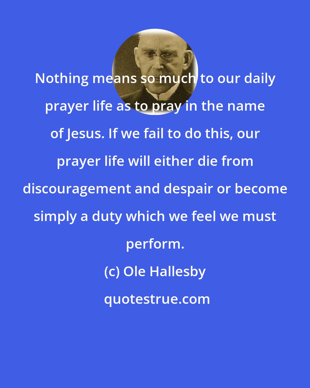 Ole Hallesby: Nothing means so much to our daily prayer life as to pray in the name of Jesus. If we fail to do this, our prayer life will either die from discouragement and despair or become simply a duty which we feel we must perform.