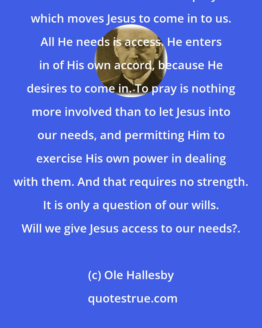 Ole Hallesby: Notice carefully every word here. It is not our prayer which draws Jesus into our hearts. Nor is it our prayer which moves Jesus to come in to us. All He needs is access. He enters in of His own accord, because He desires to come in. To pray is nothing more involved than to let Jesus into our needs, and permitting Him to exercise His own power in dealing with them. And that requires no strength. It is only a question of our wills. Will we give Jesus access to our needs?.