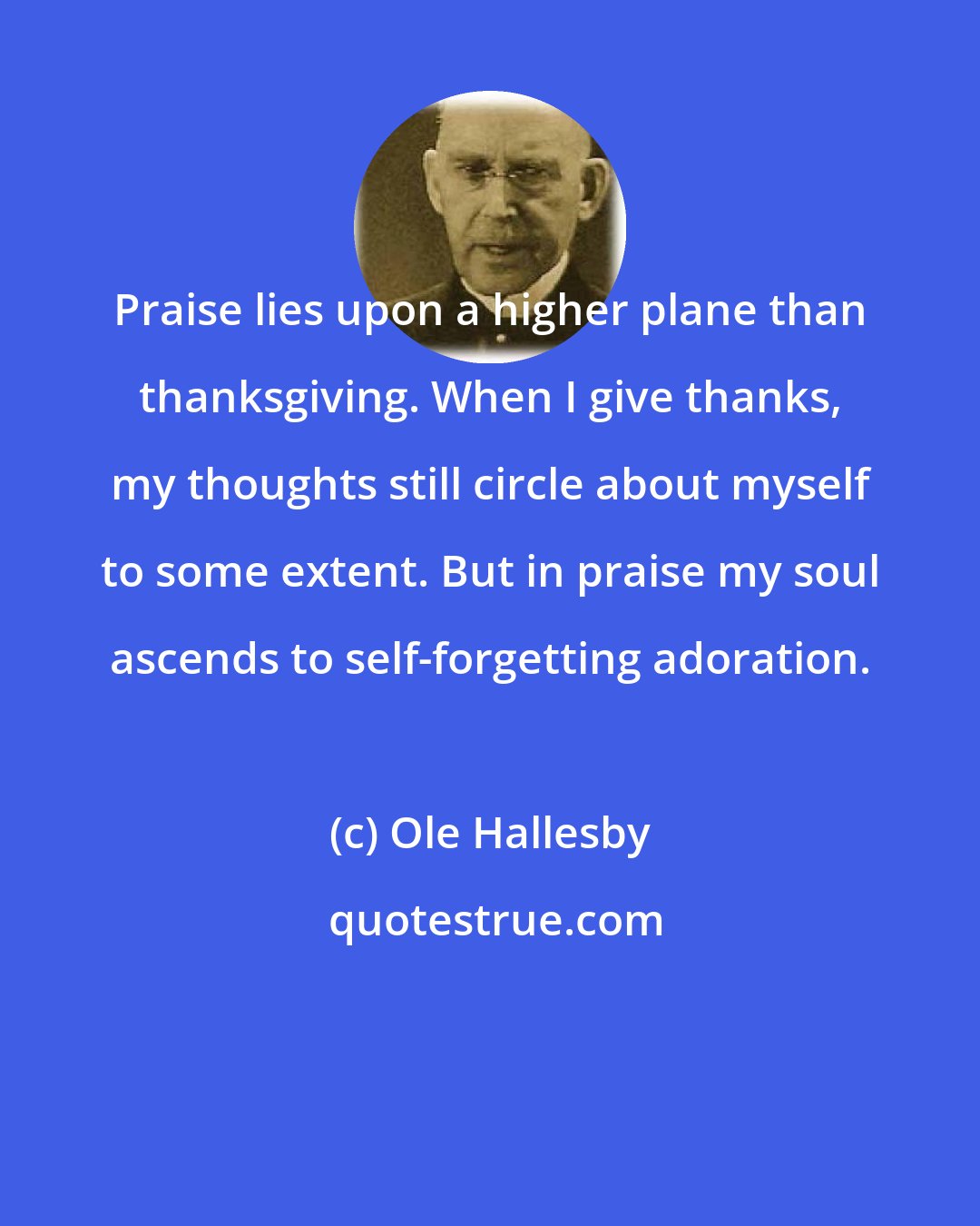 Ole Hallesby: Praise lies upon a higher plane than thanksgiving. When I give thanks, my thoughts still circle about myself to some extent. But in praise my soul ascends to self-forgetting adoration.