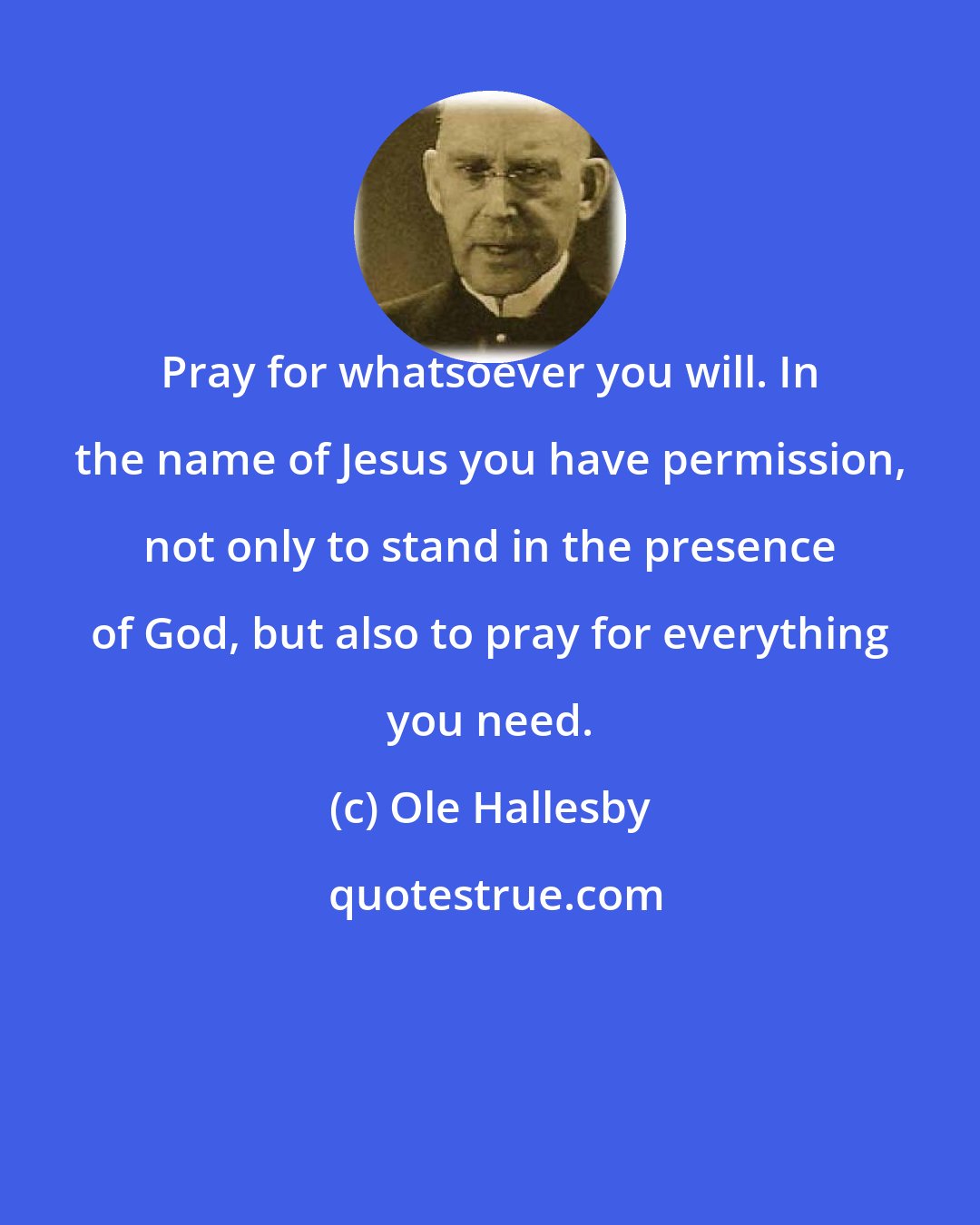 Ole Hallesby: Pray for whatsoever you will. In the name of Jesus you have permission, not only to stand in the presence of God, but also to pray for everything you need.