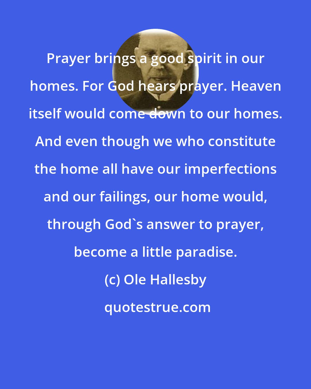 Ole Hallesby: Prayer brings a good spirit in our homes. For God hears prayer. Heaven itself would come down to our homes. And even though we who constitute the home all have our imperfections and our failings, our home would, through God's answer to prayer, become a little paradise.