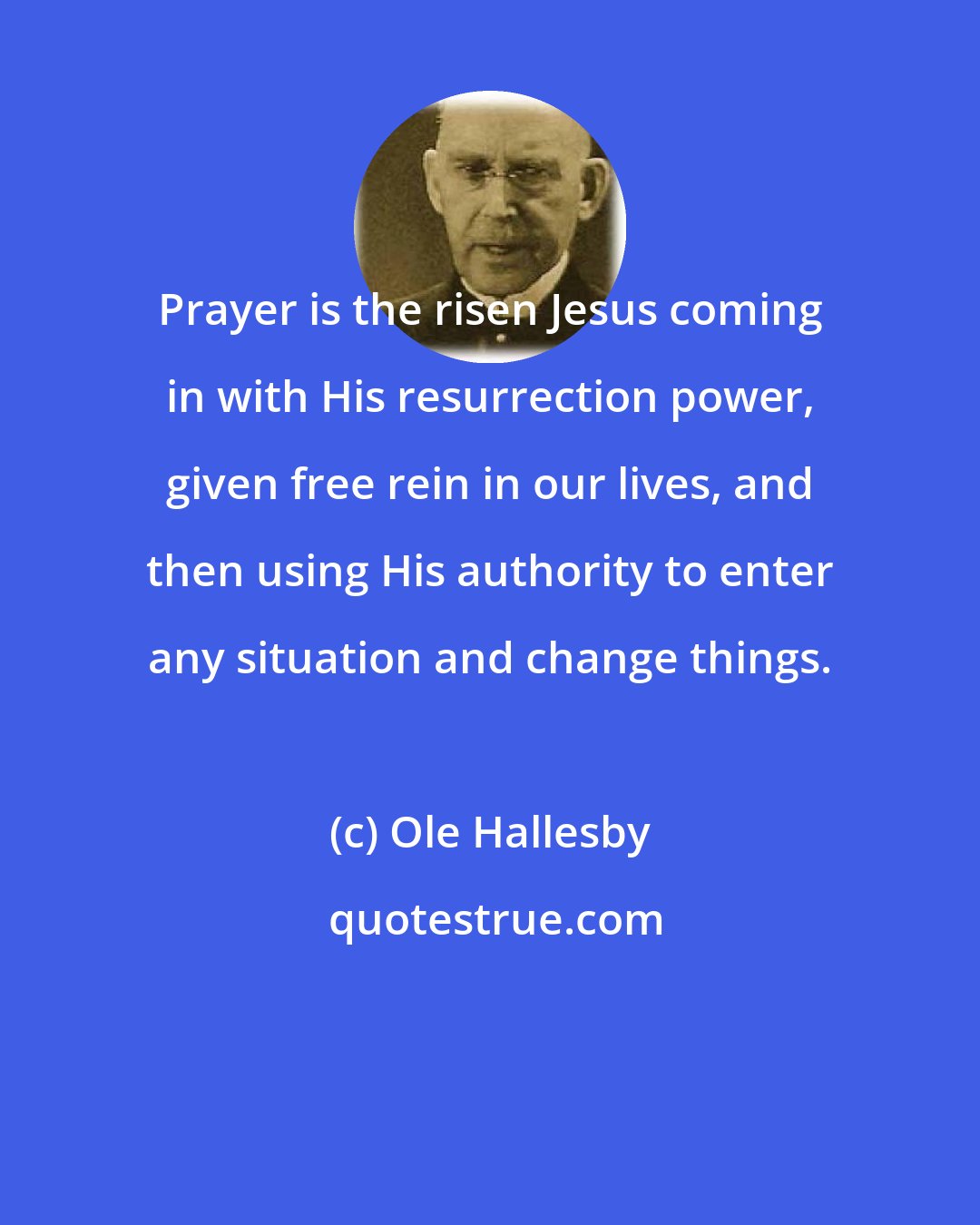 Ole Hallesby: Prayer is the risen Jesus coming in with His resurrection power, given free rein in our lives, and then using His authority to enter any situation and change things.