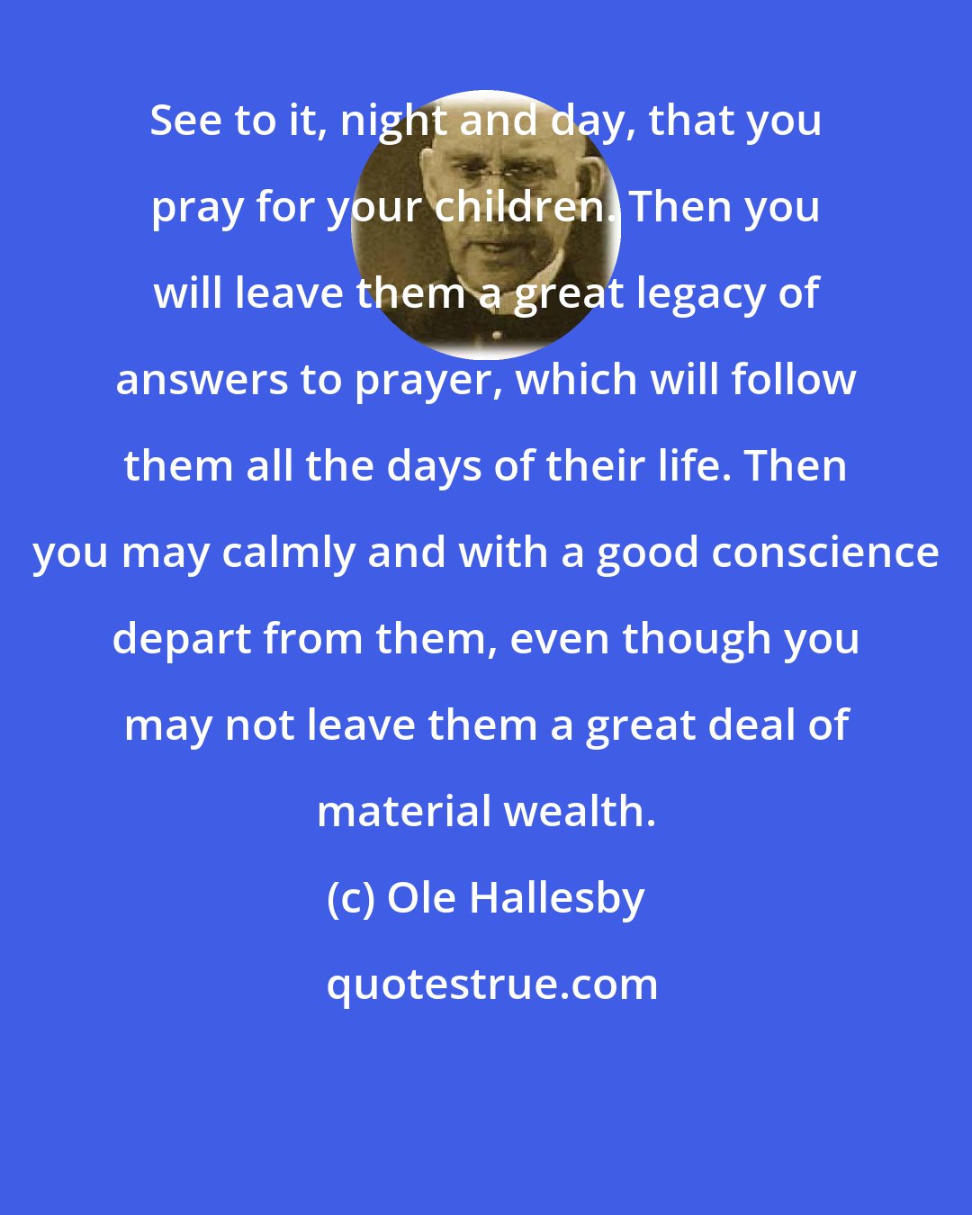 Ole Hallesby: See to it, night and day, that you pray for your children. Then you will leave them a great legacy of answers to prayer, which will follow them all the days of their life. Then you may calmly and with a good conscience depart from them, even though you may not leave them a great deal of material wealth.