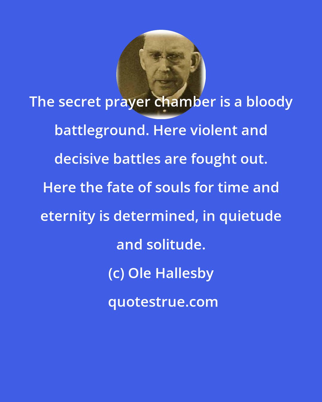 Ole Hallesby: The secret prayer chamber is a bloody battleground. Here violent and decisive battles are fought out. Here the fate of souls for time and eternity is determined, in quietude and solitude.