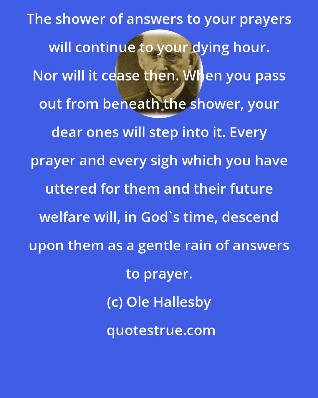 Ole Hallesby: The shower of answers to your prayers will continue to your dying hour. Nor will it cease then. When you pass out from beneath the shower, your dear ones will step into it. Every prayer and every sigh which you have uttered for them and their future welfare will, in God's time, descend upon them as a gentle rain of answers to prayer.