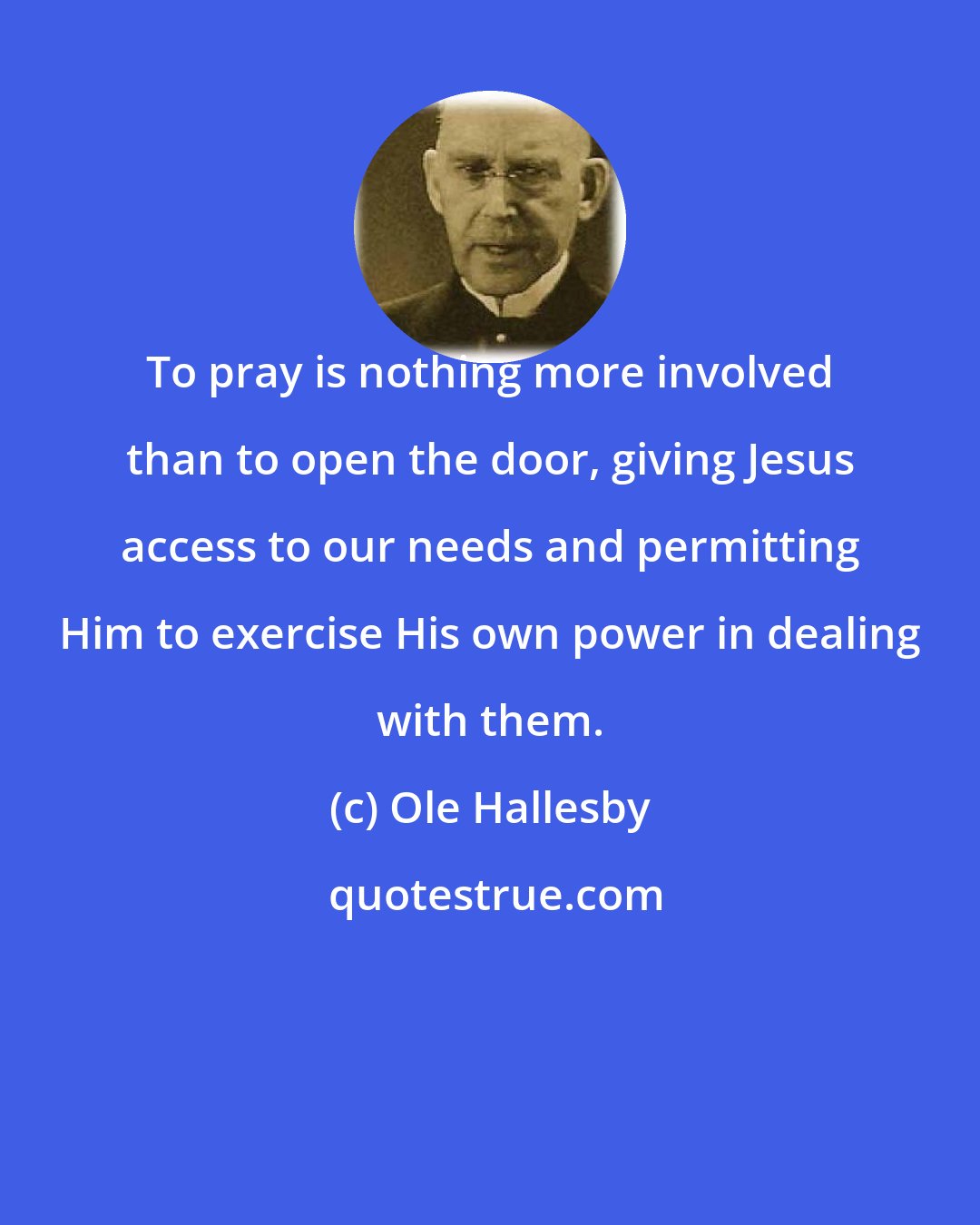 Ole Hallesby: To pray is nothing more involved than to open the door, giving Jesus access to our needs and permitting Him to exercise His own power in dealing with them.