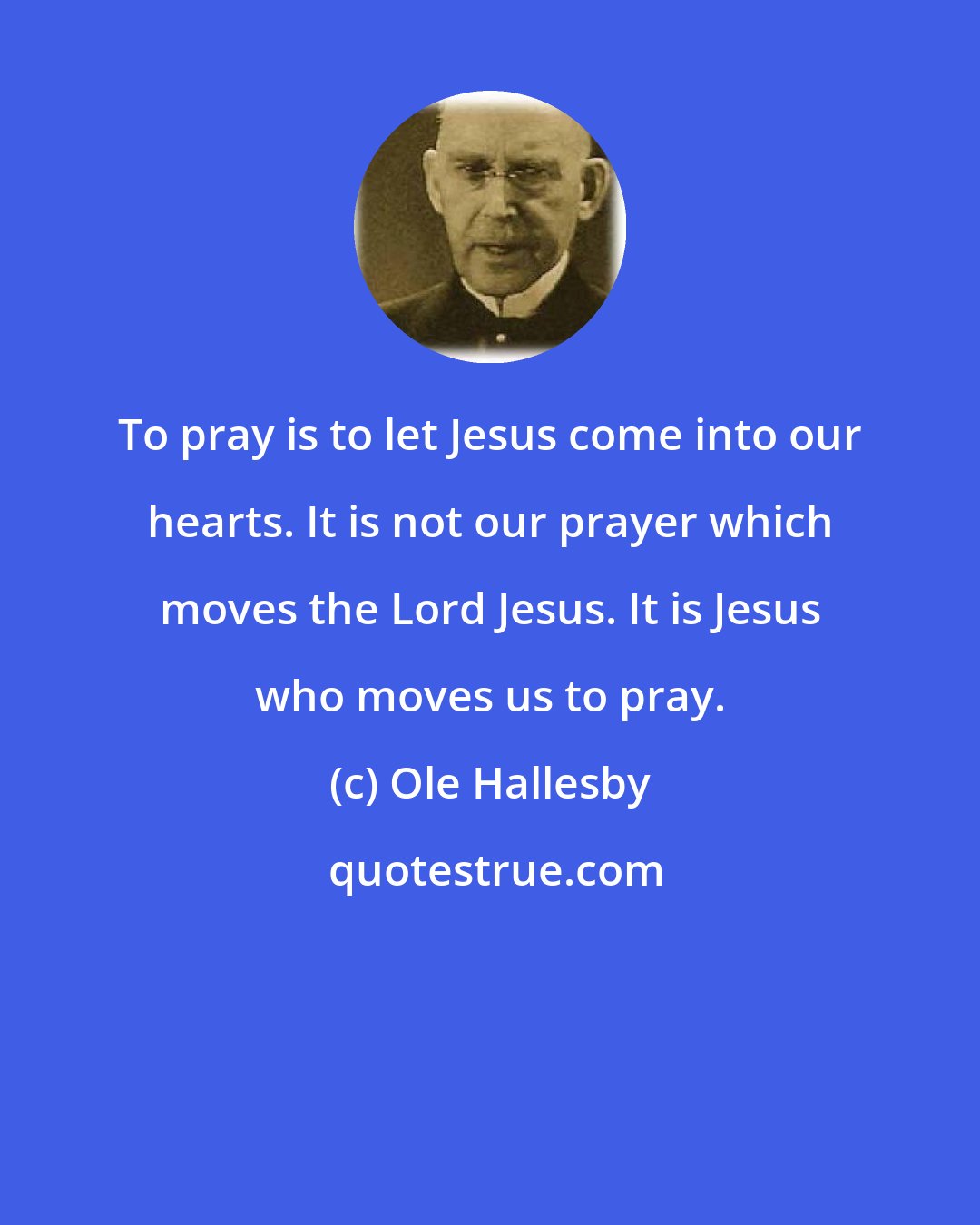 Ole Hallesby: To pray is to let Jesus come into our hearts. It is not our prayer which moves the Lord Jesus. It is Jesus who moves us to pray.