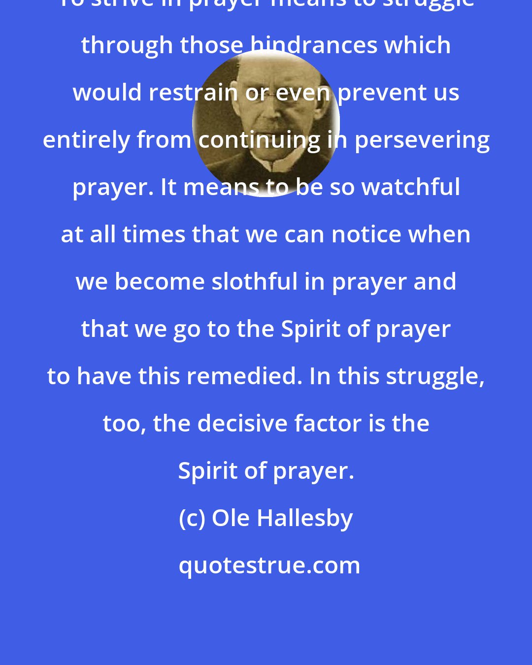 Ole Hallesby: To strive in prayer means to struggle through those hindrances which would restrain or even prevent us entirely from continuing in persevering prayer. It means to be so watchful at all times that we can notice when we become slothful in prayer and that we go to the Spirit of prayer to have this remedied. In this struggle, too, the decisive factor is the Spirit of prayer.