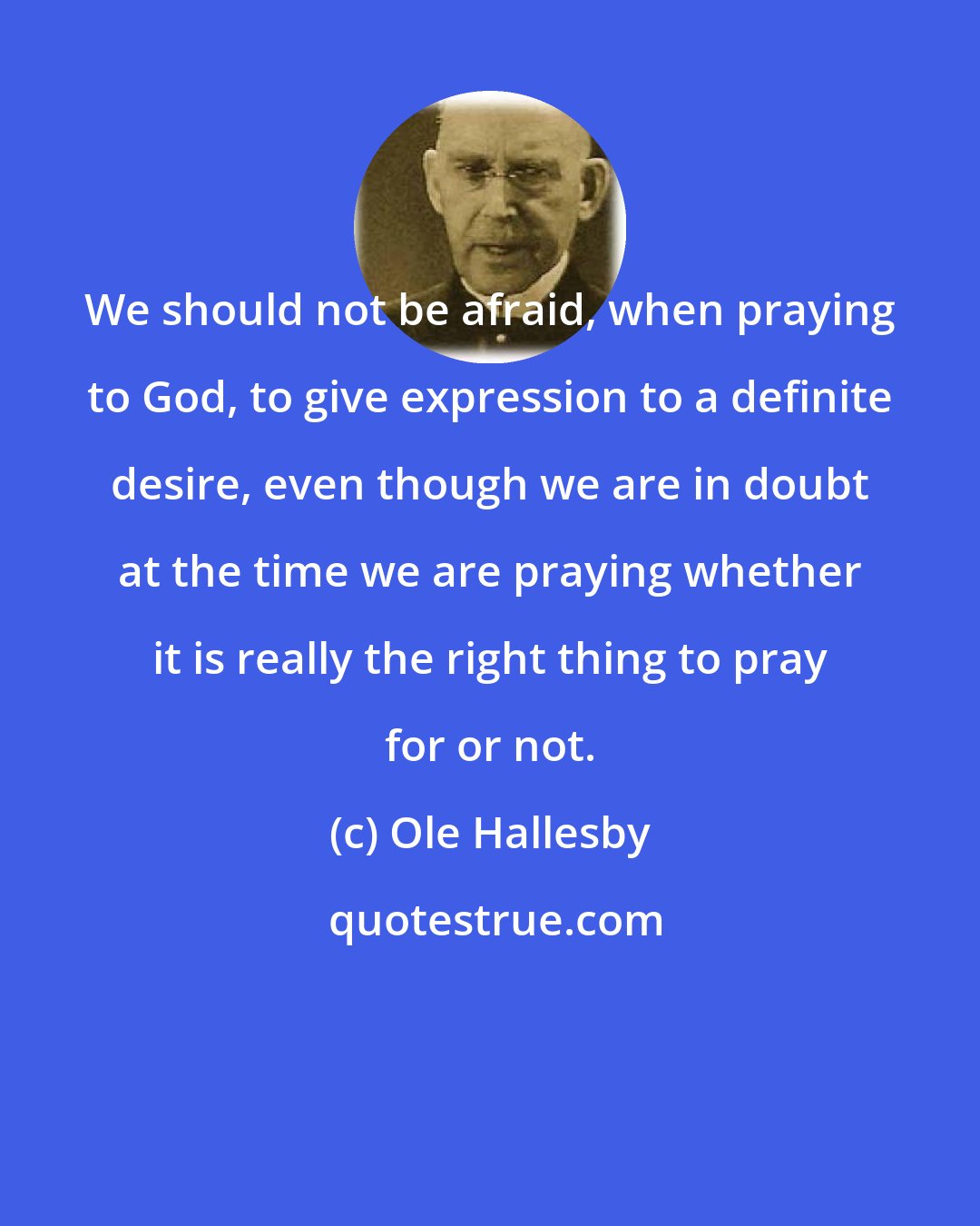 Ole Hallesby: We should not be afraid, when praying to God, to give expression to a definite desire, even though we are in doubt at the time we are praying whether it is really the right thing to pray for or not.