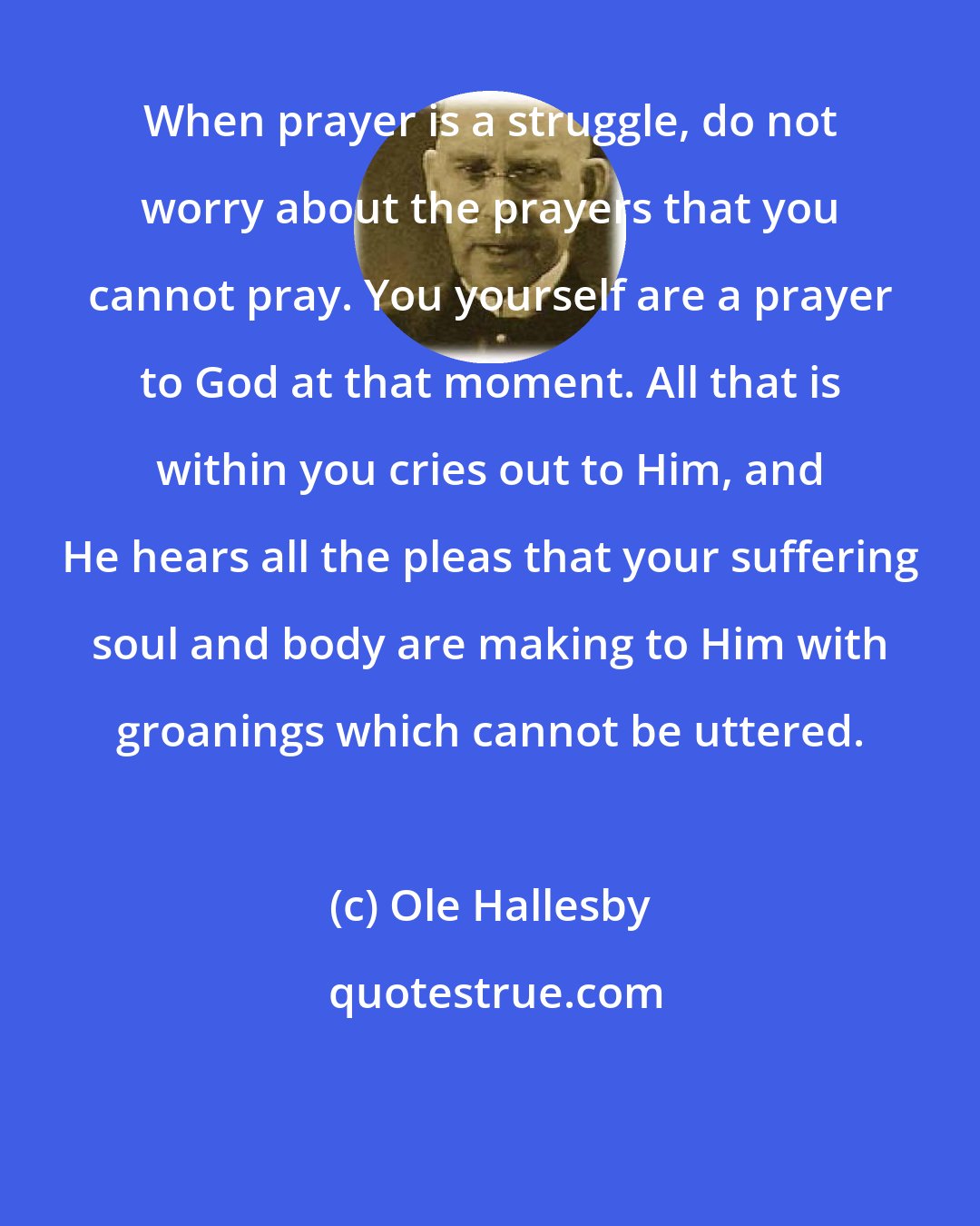 Ole Hallesby: When prayer is a struggle, do not worry about the prayers that you cannot pray. You yourself are a prayer to God at that moment. All that is within you cries out to Him, and He hears all the pleas that your suffering soul and body are making to Him with groanings which cannot be uttered.