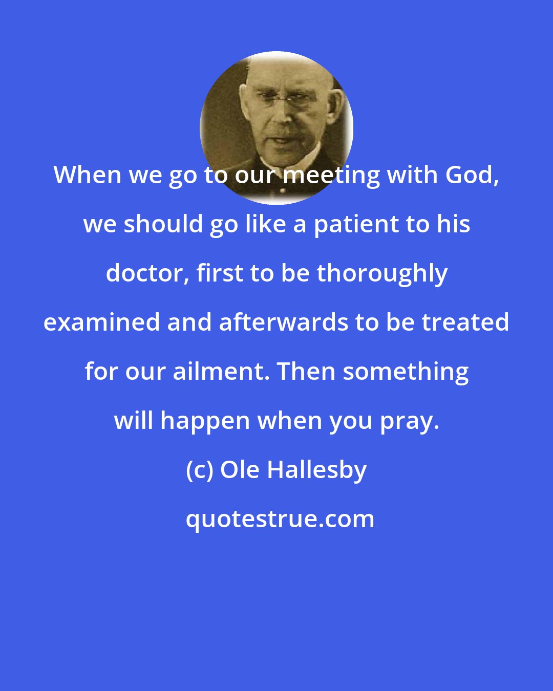 Ole Hallesby: When we go to our meeting with God, we should go like a patient to his doctor, first to be thoroughly examined and afterwards to be treated for our ailment. Then something will happen when you pray.