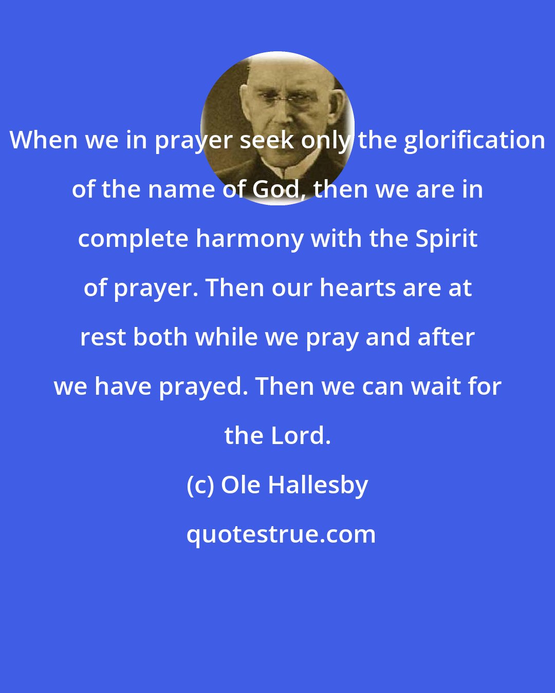 Ole Hallesby: When we in prayer seek only the glorification of the name of God, then we are in complete harmony with the Spirit of prayer. Then our hearts are at rest both while we pray and after we have prayed. Then we can wait for the Lord.