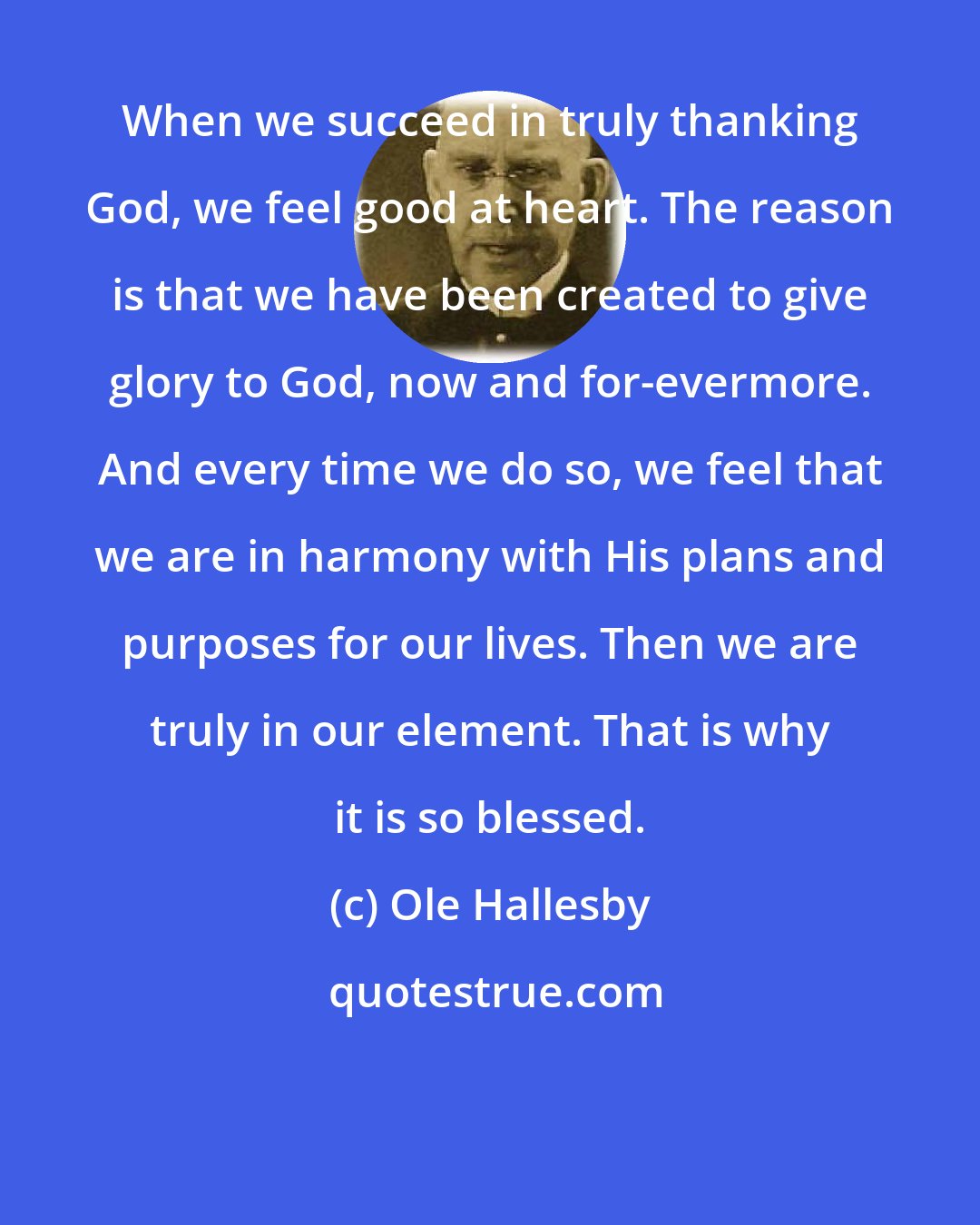 Ole Hallesby: When we succeed in truly thanking God, we feel good at heart. The reason is that we have been created to give glory to God, now and for-evermore. And every time we do so, we feel that we are in harmony with His plans and purposes for our lives. Then we are truly in our element. That is why it is so blessed.