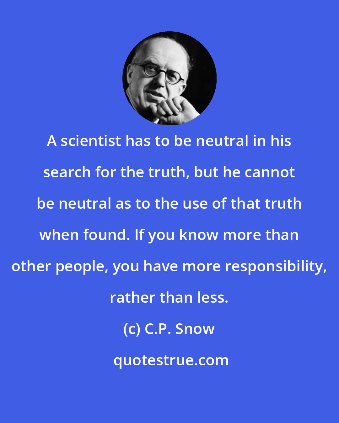 C.P. Snow: A scientist has to be neutral in his search for the truth, but he cannot be neutral as to the use of that truth when found. If you know more than other people, you have more responsibility, rather than less.