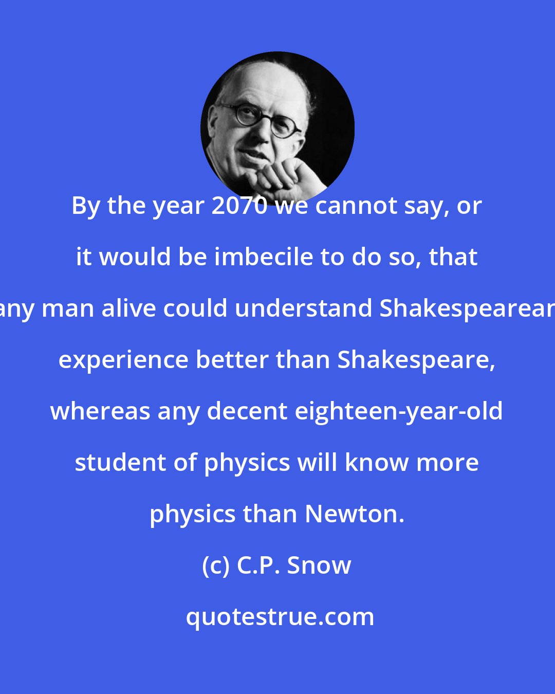 C.P. Snow: By the year 2070 we cannot say, or it would be imbecile to do so, that any man alive could understand Shakespearean experience better than Shakespeare, whereas any decent eighteen-year-old student of physics will know more physics than Newton.