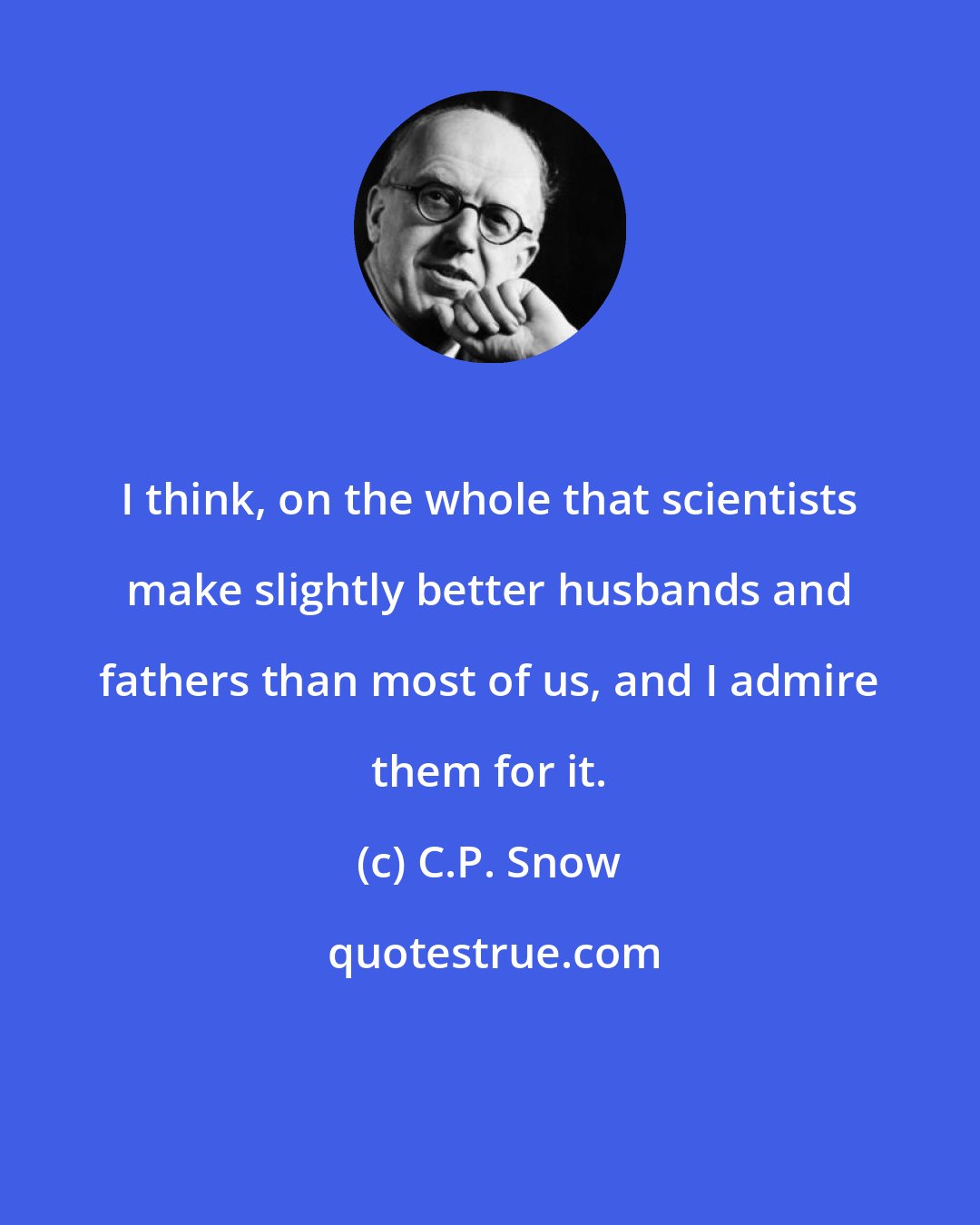 C.P. Snow: I think, on the whole that scientists make slightly better husbands and fathers than most of us, and I admire them for it.