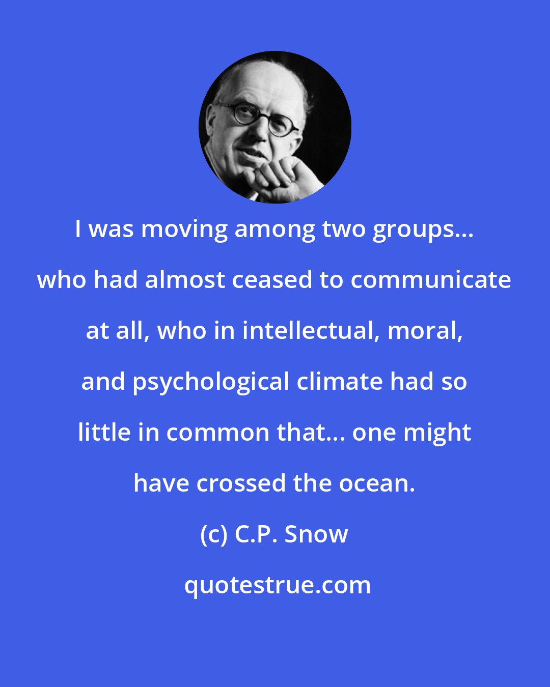 C.P. Snow: I was moving among two groups... who had almost ceased to communicate at all, who in intellectual, moral, and psychological climate had so little in common that... one might have crossed the ocean.