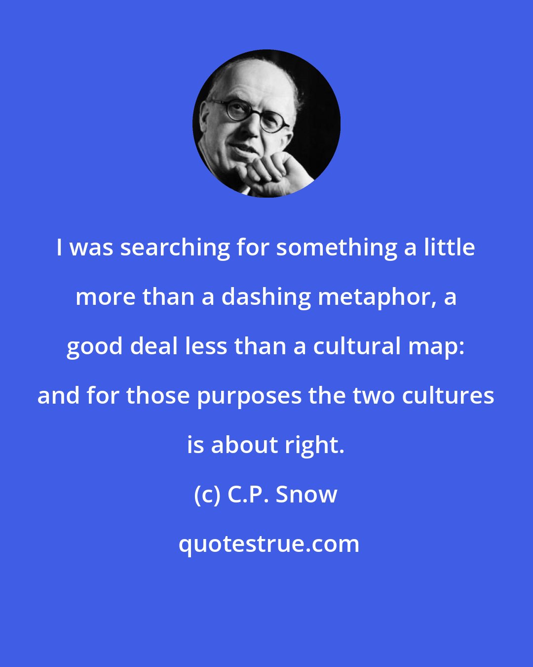 C.P. Snow: I was searching for something a little more than a dashing metaphor, a good deal less than a cultural map: and for those purposes the two cultures is about right.