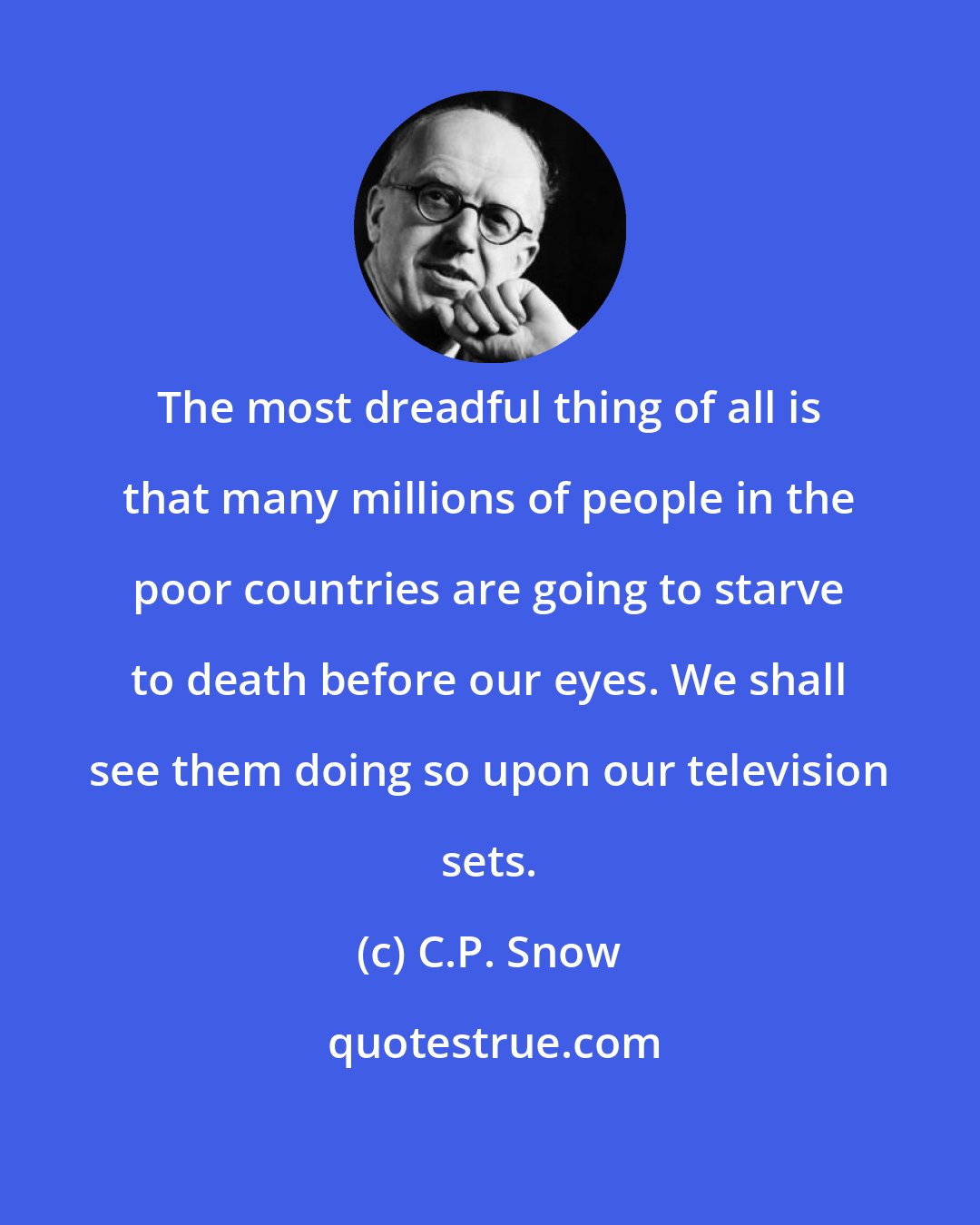C.P. Snow: The most dreadful thing of all is that many millions of people in the poor countries are going to starve to death before our eyes. We shall see them doing so upon our television sets.