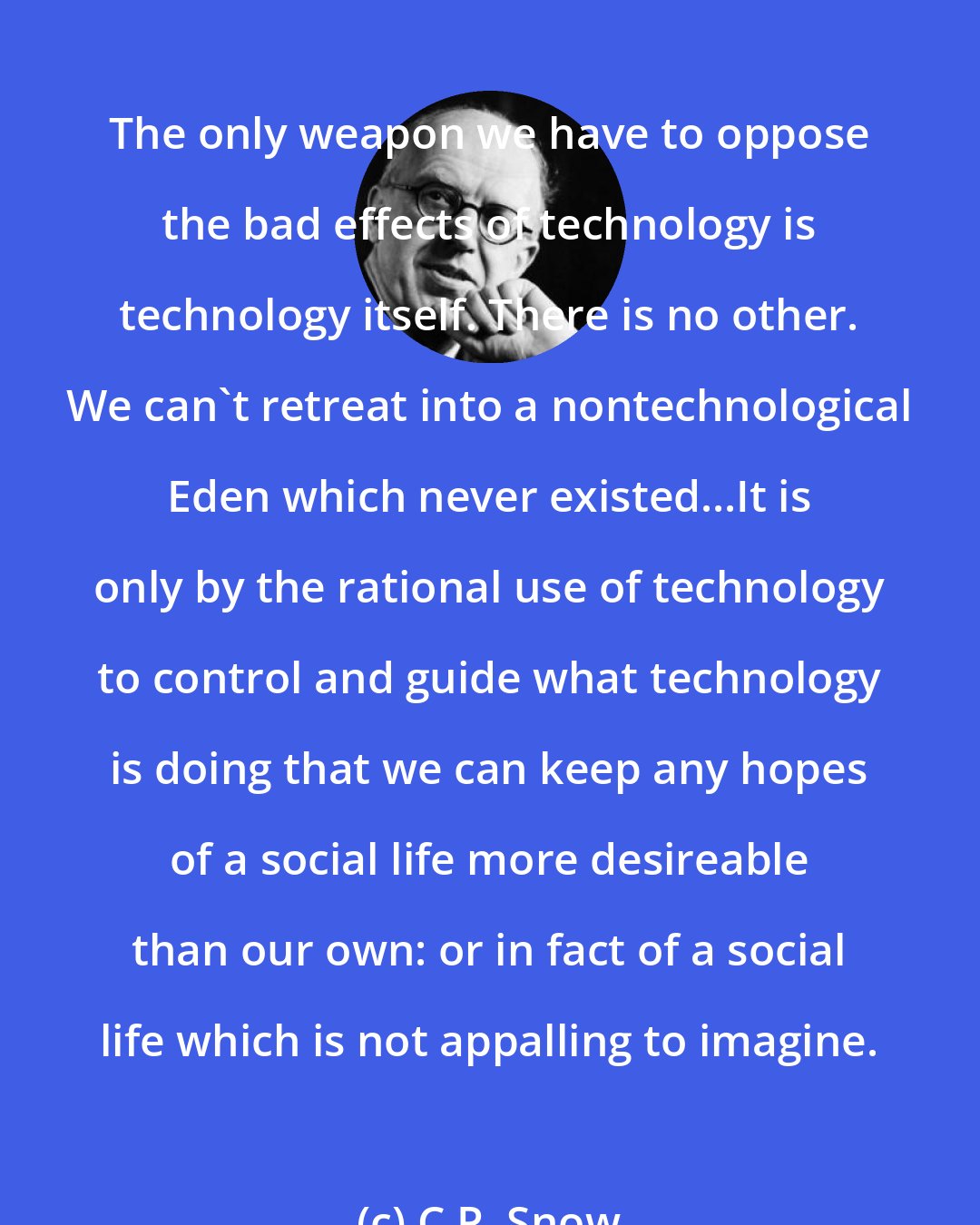 C.P. Snow: The only weapon we have to oppose the bad effects of technology is technology itself. There is no other. We can't retreat into a nontechnological Eden which never existed...It is only by the rational use of technology to control and guide what technology is doing that we can keep any hopes of a social life more desireable than our own: or in fact of a social life which is not appalling to imagine.