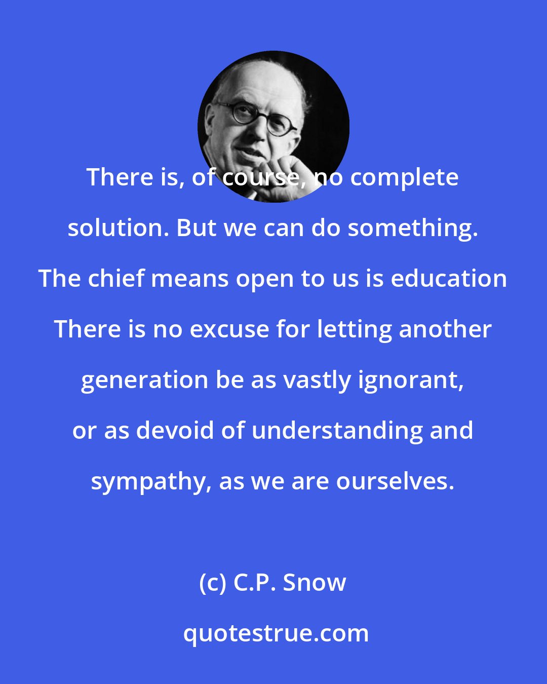 C.P. Snow: There is, of course, no complete solution. But we can do something. The chief means open to us is education There is no excuse for letting another generation be as vastly ignorant, or as devoid of understanding and sympathy, as we are ourselves.