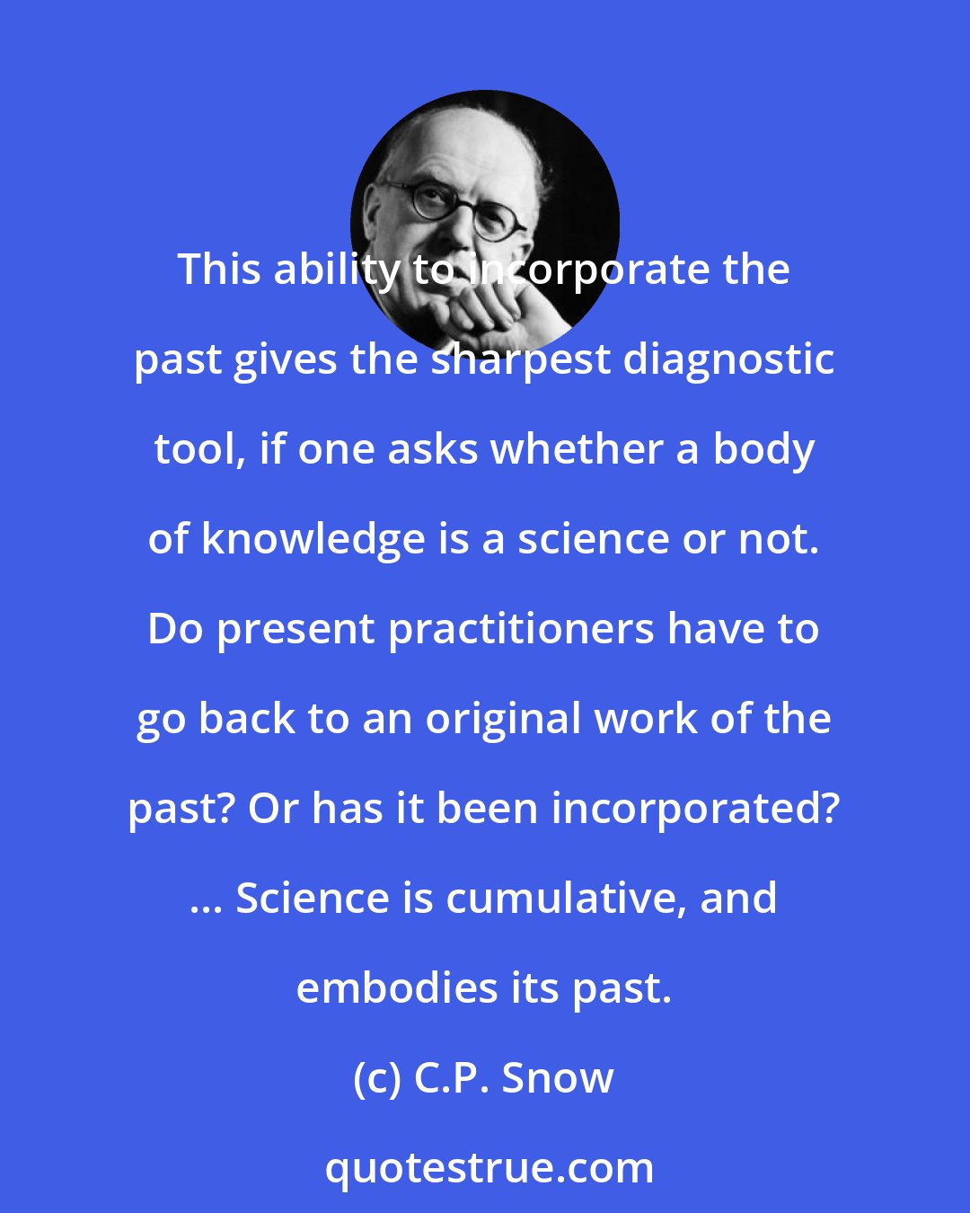 C.P. Snow: This ability to incorporate the past gives the sharpest diagnostic tool, if one asks whether a body of knowledge is a science or not. Do present practitioners have to go back to an original work of the past? Or has it been incorporated? ... Science is cumulative, and embodies its past.
