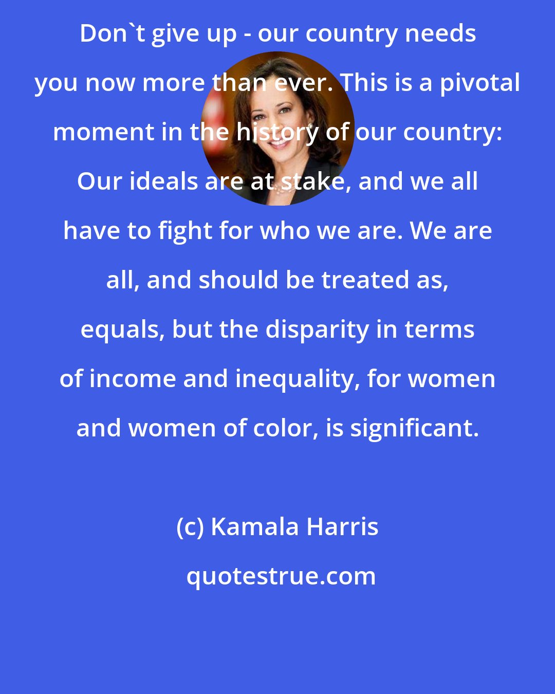 Kamala Harris: Don't give up - our country needs you now more than ever. This is a pivotal moment in the history of our country: Our ideals are at stake, and we all have to fight for who we are. We are all, and should be treated as, equals, but the disparity in terms of income and inequality, for women and women of color, is significant.