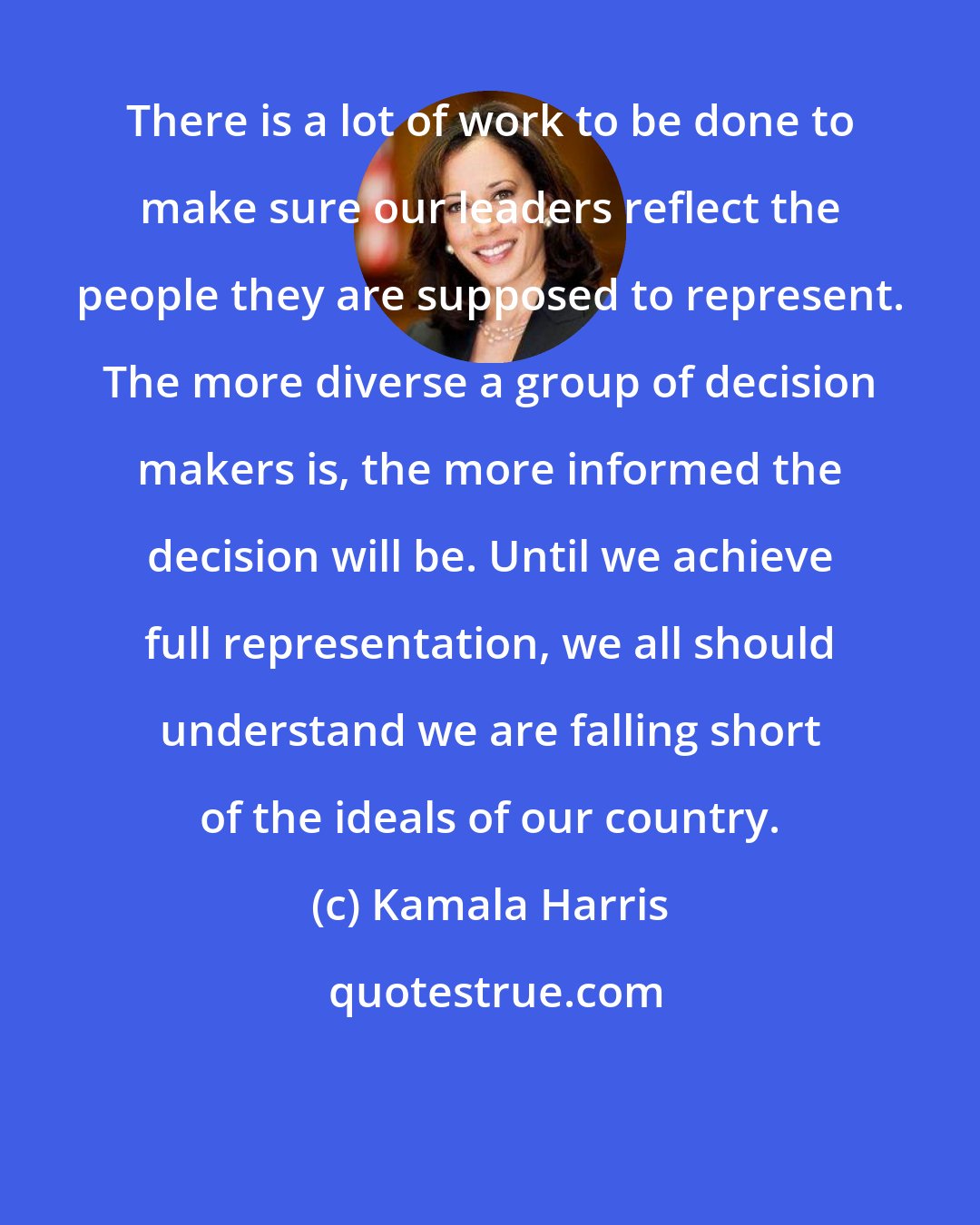 Kamala Harris: There is a lot of work to be done to make sure our leaders reflect the people they are supposed to represent. The more diverse a group of decision makers is, the more informed the decision will be. Until we achieve full representation, we all should understand we are falling short of the ideals of our country.