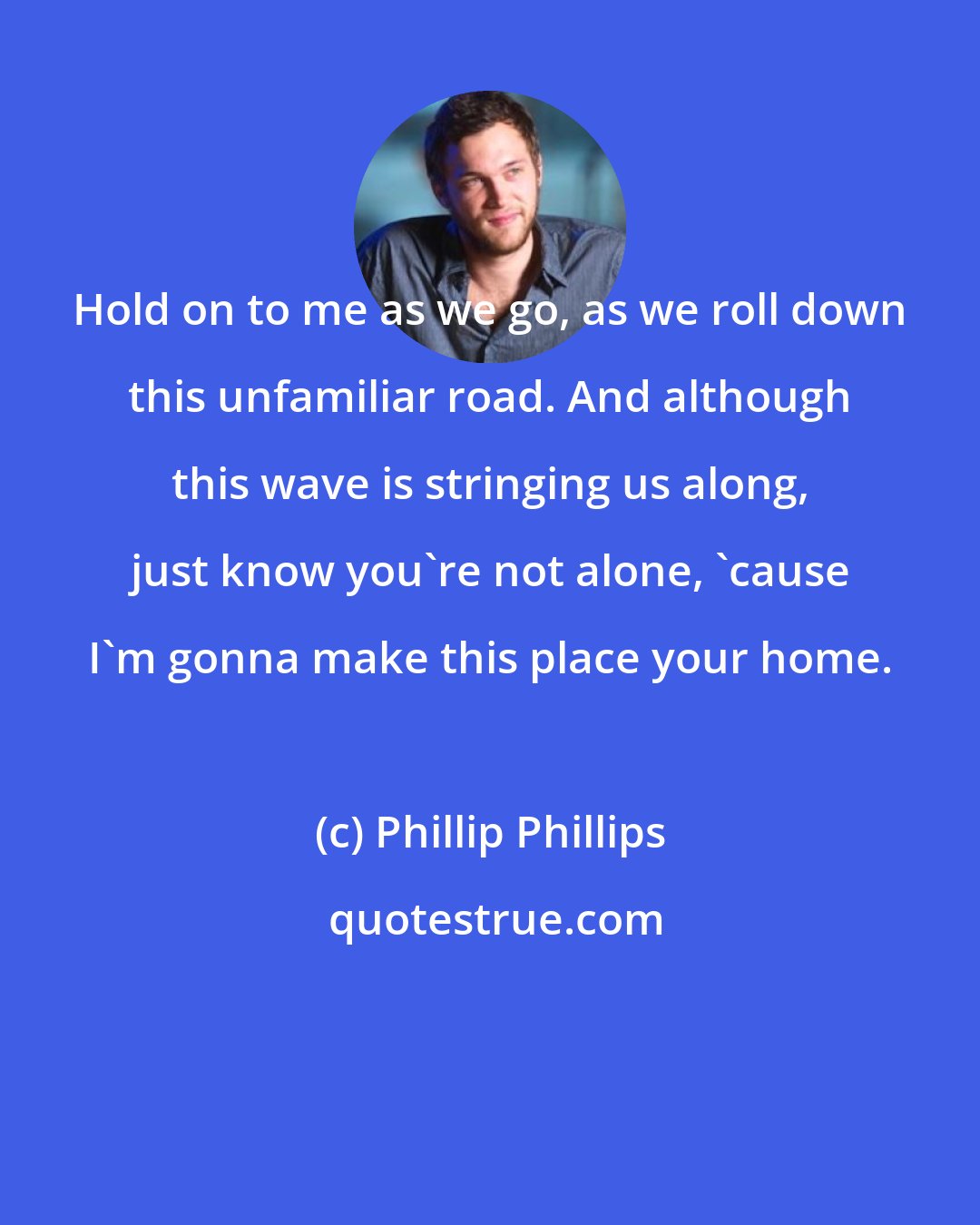 Phillip Phillips: Hold on to me as we go, as we roll down this unfamiliar road. And although this wave is stringing us along, just know you're not alone, 'cause I'm gonna make this place your home.