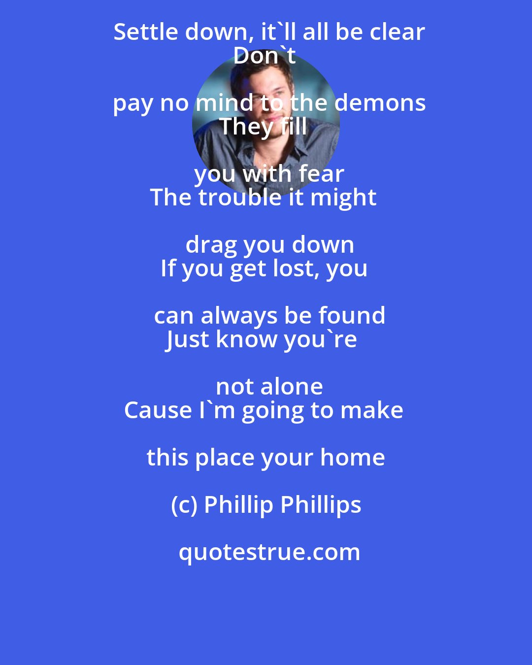 Phillip Phillips: Settle down, it'll all be clear
Don't pay no mind to the demons
They fill you with fear
The trouble it might drag you down
If you get lost, you can always be found
Just know you're not alone
Cause I'm going to make this place your home